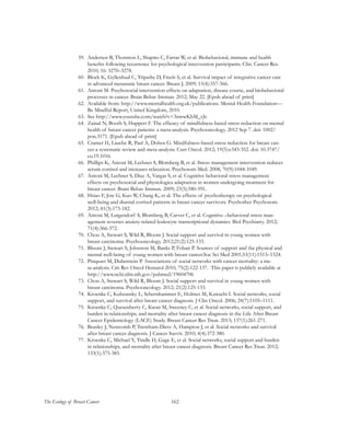 162The Ecology of Breast Cancer
59.	 Andersen B, Thornton L, Shapiro C, Farrar W, et al. Biobehavioral, immune and health
benefits following recurrence for psychological intervention participants. Clin. Cancer Res.
2010; 16: 3270–3278.
60.	 Block K, Gyllenhaal C, Tripathy D, Freels S, et al. Survival impact of integrative cancer care
in advanced metastatic breast cancer. Breast J. 2009; 15(4):357-366.
61.	 Antoni M. Psychosocial intervention effects on adaptation, disease course, and biobehavioral
processes in cancer. Brain Behav Immun. 2012; May 22. [Epub ahead of print]
62.	 Available from: http://www.mentalhealth.org.uk/publications. Mental Health Foundation—
Be Mindful Report, United Kingdom, 2010.
63.	 See http://www.youtube.com/watch?v=3nwwKbM_vJc
64.	 Zainal N, Booth S, Huppert F. The efficacy of mindfulness-based stress reduction on mental
health of breast cancer patients: a meta-analysis. Psychooncology. 2012 Sep 7. doi: 1002/
pon.3171. [Epub ahead of print]
65.	 Cramer H, Lauche R, Paul A, Dobos G. Mindfulness-based stress reduction for breast can-
cer-a systematic review and meta-analysis. Curr Oncol. 2012; 19(5):e343-352. doi: 10.3747/
co.19.1016.
66.	 Phillips K, Antoni M, Lechner S, Blomberg B, et al. Stress management intervention reduces
serum cortisol and increases relaxation. Psychosom Med. 2008; 70(9):1044-1049.
67.	 Antoni M, Lechner S, Diaz A, Vargas S, et al. Cognitive behavioral stress management
effects on psychosocial and physiologica adaptation in women undergoing treatment for
breast cancer. Brain Behav Immun. 2009; 23(5):580-591.
68.	 Hsiao F, Jow G, Kuo W, Chang K, et al. The effects of psychotherapy on psychological
well-being and diurnal cortisol patterns in breast cancer survivors. Psychother Psychosom.
2012; 81(3):173-182.
69.	 Antoni M, Lutgendorf S, Blomberg B, Carver C, et al. Cognitive –behavioral stress man-
agement reverses anziety-related leukocyte transcriptional dynamics. Biol Psychiatry. 2012;
71(4):366-372.
70.	 Chou A, Stewart S, Wild R, Bloom J. Social support and survival in young women with
breast carcinoma. Psychooncology. 2012;21(2):125-133.
71.	 Bloom J, Stewart S, Johnston M, Banks P, Fobair P. Sources of support and the physical and
mental well-being of young women with breast cancer.Soc Sci Med 2001;53(11):1513–1524.
72.	 Pinquart M, Duberstein P. Associations of social networks with cancer mortality: a me-
ta-analysis. Crit Rev Oncol Hematol 2010; 75(2):122-137. This paper is publicly available at
http://www.ncbi.nlm.nih.gov/pubmed/19604706
73.	 Chou A, Stewart S, Wild R, Bloom J. Social support and survival in young women with
breast carcinoma. Psychooncology. 2012; 21(2):125-133.
74.	 Kroenke C, Kubzansky L, Schernhammer E, Holmes M, Kawachi I. Social networks, social
support, and survival after breast cancer diagnosis. J Clin Oncol. 2006; 24(7):1105–1111.
75.	 Kroenke C, Quesenberry C, Kwan M, Sweeney C, et al. Social networks, social support, and
burden in relationships, and mortality after breast cancer diagnosis in the Life After Breast
Cancer Epidemiology (LACE) Study. Breast Cancer Res Treat. 2013; 137(1):261-271.
76.	 Beasley J, Newcomb P, Trentham-Dietz A, Hampton J, et al. Social networks and survival
after breast cancer diagnosis. J Cancer Surviv. 2010; 4(4):372-380.
77.	 Kroenke C, Michael Y, Tindle H, Gage E, et al. Social networks, social support and burden
in relationships, and mortality after breast cancer diagnosis. Breast Cancer Res Treat. 2012;
133(1):375-385.
 