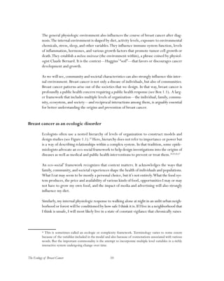 The Ecology of Breast Cancer 10
The general physiologic environment also influences the course of breast cancer after diag-
nosis.The internal environment is shaped by diet, activity levels, exposure to environmental
chemicals, stress, sleep, and other variables.They influence immune system function, levels
of inflammation, hormones, and various growth factors that promote tumor cell growth or
death.They establish a milieu intérieur (the environment within), a phrase coined by physiol-
ogist Claude Bernard. It is the context—Huggins’“soil”—that favors or discourages cancer
development and growth.
As we will see, community and societal characteristics can also strongly influence this inter-
nal environment. Breast cancer is not only a disease of individuals, but also of communities.
Breast cancer patterns arise out of the societies that we design. In that way, breast cancer is
profoundly a public health concern requiring a public health response (see Box 1.1). A larg-
er framework that includes multiple levels of organization—the individual, family, commu-
nity, ecosystem, and society—and reciprocal interactions among them, is arguably essential
for better understanding the origins and prevention of breast cancer.
Breast cancer as an ecologic disorder
Ecologists often use a nested hierarchy of levels of organization to construct models and
design studies (see Figure 1.1).23
Here, hierarchy does not refer to importance or power but
is a way of describing relationships within a complex system. In that tradition, some epide-
miologists advocate an eco-social framework to help design investigations into the origins of
diseases as well as medical and public health interventions to prevent or treat them.24,25,26,27
An eco-social*
framework recognizes that context matters. It acknowledges the ways that
family, community, and societal experiences shape the health of individuals and populations.
What I eat may seem to be mostly a personal choice, but it’s not entirely.What the food sys-
tem produces, the price and availability of various kinds of food, opportunities I may or may
not have to grow my own food, and the impact of media and advertising will also strongly
influence my diet.
Similarly, my internal physiologic response to walking alone at night in an unlit urban neigh-
borhood or forest will be conditioned by how safe I think it is. If I live in a neighborhood that
I think is unsafe, I will most likely live in a state of constant vigilance that chronically raises
* This is sometimes called an ecologic or complexity framework. Terminology varies to some extent
because of the variables included in the model and also because of connotations associated with various
words. But the important commonality is the attempt to incorporate multiple level variables in a richly
interactive system undergoing change over time.
 