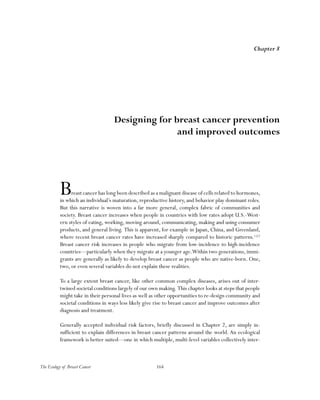 164The Ecology of Breast Cancer
Breast cancer has long been described as a malignant disease of cells related to hormones,
in which an individual’s maturation, reproductive history, and behavior play dominant roles.
But this narrative is woven into a far more general, complex fabric of communities and
society. Breast cancer increases when people in countries with low rates adopt U.S.-West-
ern styles of eating, working, moving around, communicating, making and using consumer
products, and general living. This is apparent, for example in Japan, China, and Greenland,
where recent breast cancer rates have increased sharply compared to historic patterns.1,2,3
Breast cancer risk increases in people who migrate from low-incidence to high-incidence
countries—particularly when they migrate at a younger age.Within two generations, immi-
grants are generally as likely to develop breast cancer as people who are native-born. One,
two, or even several variables do not explain these realities.
To a large extent breast cancer, like other common complex diseases, arises out of inter-
twined societal conditions largely of our own making. This chapter looks at steps that people
might take in their personal lives as well as other opportunities to re-design community and
societal conditions in ways less likely give rise to breast cancer and improve outcomes after
diagnosis and treatment.
Generally accepted individual risk factors, briefly discussed in Chapter 2, are simply in-
sufficient to explain differences in breast cancer patterns around the world. An ecological
framework is better suited—one in which multiple, multi-level variables collectively inter-
Chapter 8
Designing for breast cancer prevention
and improved outcomes
 