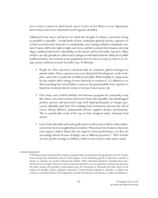 165 Designing for breast cancer
prevention and improved outcomes
act to create a context in which breast cancer is more or less likely to occur. Appropriate
interventions and a more informed research agenda can follow.
Additional breast cancer risk factors for which the strength of evidence varies from strong
to probable to plausible—certain kinds of diets, inadequate physical activity, exposures to
certain environmental chemicals or contaminants, non-ionizing radiation, inadequate vita-
min D status, shift work, light at night, and stress, and their societal determinants, also help
shape conditions that foster vulnerability to the disease and less favorable outcomes. Many
of these can only partially be addressed by changes in individual behavior. Multi-level public
health and policy interventions at the population level are also necessary in order to re-de-
sign system conditions in more favorable ways.To illustrate:
•	 People are often exposed to chemicals that are mammary gland carcinogens in
animal studies.These exposures can occur during fetal development, in the work-
place,and in the everyday life of children and adults.With virtually no requirement
for pre-market safety testing of most chemicals in commerce*
, it’s difficult to see
this as anything but societal failure to protect the general public from exposure to
hazardous chemicals almost certain to increase breast cancer risk.
•	 Over many years, federal subsidies and insurance programs for commodity crops
like wheat, corn, and soy beans, but not for fruits and vegetables, have handicapped
produce growers and promoted crops used disproportionately in cheaper, pro-
cessed, unhealthy junk food.The resulting food environment increases the risk of
cancer, obesity, diabetes, cardiovascular disease, cognitive decline, and dementia.
This is a predictable result of the way we have designed today’s dominant food
system.
•	 Lack of safe sidewalks and nearby parks and recreation areas result in reduced phys-
ical activity levels of neighborhood residents.4
Physical activity breaks in school not
only improve student fitness but also improve school performance, yet they are
increasingly absent because of budget cuts or different priorities.5,6
Their benefits
are lost, and the message to children is that exercise doesn’t really matter much.
* Pharmaceuticals and pesticides undergo required safety testing before being allowed onto the market.
Even among these chemicals, however, their impacts on the mammary glands of laboratory animals or
breasts of humans are poorly evaluated pre-market. Other industrial chemicals, including those pro-
duced and used in high volumes in various consumer products, are not required to undergo any pre-mar-
ket safety testing. The problem is particularly acute for thousands of chemicals that have been on the
market for decades without adequate evaluation. Current Federal regulatory authority to address the
concern is extremely limited. New legislation, recently introduced in the Senate, is under consideration.
 