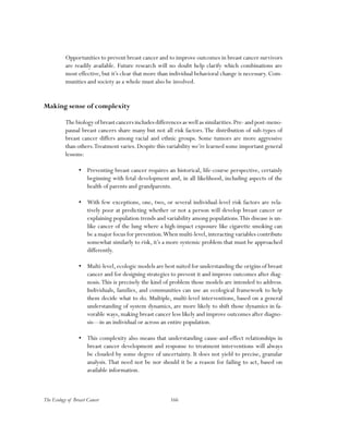 166The Ecology of Breast Cancer
Opportunities to prevent breast cancer and to improve outcomes in breast cancer survivors
are readily available. Future research will no doubt help clarify which combinations are
most effective, but it’s clear that more than individual behavioral change is necessary. Com-
munities and society as a whole must also be involved.
Making sense of complexity
The biology of breast cancers includes differences as well as similarities.Pre- and post-meno-
pausal breast cancers share many but not all risk factors.The distribution of sub-types of
breast cancer differs among racial and ethnic groups. Some tumors are more aggressive
than others.Treatment varies.Despite this variability we’re learned some important general
lessons:
•	 Preventing breast cancer requires an historical, life-course perspective, certainly
beginning with fetal development and, in all likelihood, including aspects of the
health of parents and grandparents.
•	 With few exceptions, one, two, or several individual-level risk factors are rela-
tively poor at predicting whether or not a person will develop breast cancer or
explaining population trends and variability among populations.This disease is un-
like cancer of the lung where a high-impact exposure like cigarette smoking can
be a major focus for prevention.When multi-level,interacting variables contribute
somewhat similarly to risk, it’s a more systemic problem that must be approached
differently.
•	 Multi-level,ecologic models are best suited for understanding the origins of breast
cancer and for designing strategies to prevent it and improve outcomes after diag-
nosis.This is precisely the kind of problem those models are intended to address.
Individuals, families, and communities can use an ecological framework to help
them decide what to do. Multiple, multi-level interventions, based on a general
understanding of system dynamics, are more likely to shift those dynamics in fa-
vorable ways, making breast cancer less likely and improve outcomes after diagno-
sis—in an individual or across an entire population.
•	 This complexity also means that understanding cause-and-effect relationships in
breast cancer development and response to treatment interventions will always
be clouded by some degree of uncertainty. It does not yield to precise, granular
analysis. That need not be nor should it be a reason for failing to act, based on
available information.
 