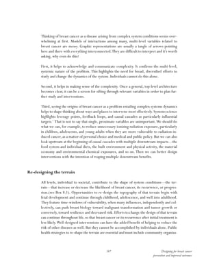 167 Designing for breast cancer
prevention and improved outcomes
Thinking of breast cancer as a disease arising from complex system conditions seems over-
whelming at first. Models of interactions among many, multi-level variables related to
breast cancer are messy. Graphic representations are usually a tangle of arrows pointing
here and there with everything interconnected.They are difficult to interpret and it’s worth
asking, why even do this?
First, it helps to acknowledge and communicate complexity. It confirms the multi-level,
systemic nature of the problem. This highlights the need for broad, diversified efforts to
study and change the dynamics of the system. Individuals cannot do this alone.
Second, it helps in making sense of the complexity. Once a general, top-level architecture
becomes clear, it can be a screen for sifting through relevant variables in order to plan fur-
ther study and interventions.
Third, seeing the origins of breast cancer as a problem entailing complex systems dynamics
helps to shape thinking about ways and places to intervene most effectively. Systems science
highlights leverage points, feedback loops, and causal cascades as particularly influential
targets.7
That is not to say that single, proximate variables are unimportant.We should do
what we can, for example, to reduce unnecessary ionizing radiation exposure, particularly
in children, adolescents, and young adults when they are more vulnerable to radiation-in-
duced cancer, as a matter of personal choice and medical and public policy. But we can also
look upstream at the beginning of causal cascades with multiple downstream impacts—the
food system and individual diets, the built environment and physical activity, the material
economy and environmental chemical exposures, and so on. Then we can better design
interventions with the intention of reaping multiple downstream benefits.
Re-designing the terrain
All levels, individual to societal, contribute to the shape of system conditions—the ter-
rain—that increase or decrease the likelihood of breast cancer, its recurrence, or progres-
sion.(see Box 8.1). Opportunities to re-design the topography of that terrain begin with
fetal development and continue through childhood, adolescence, and well into adulthood.
They feature time-windows of vulnerability, when many influences, independently and col-
lectively, can push breast biology toward malignant transformation and tumor growth or
conversely, toward resilience and decreased risk. Efforts to change the design of that terrain
can continue throughout life, so that breast cancer or its recurrence after initial treatment is
less likely.Well-designed interventions can have the added benefit of helping to reduce the
risk of other diseases as well. But they cannot be accomplished by individuals alone. Public
health strategies to re-shape the terrain are essential and must include community organiza-
 
