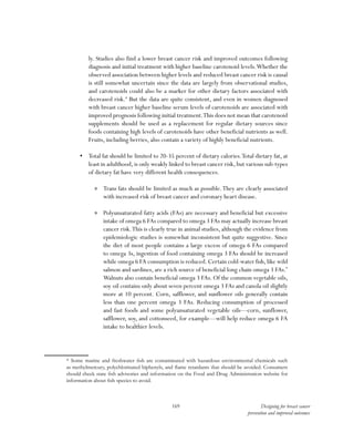 169 Designing for breast cancer
prevention and improved outcomes
ly. Studies also find a lower breast cancer risk and improved outcomes following
diagnosis and initial treatment with higher baseline carotenoid levels.Whether the
observed association between higher levels and reduced breast cancer risk is causal
is still somewhat uncertain since the data are largely from observational studies,
and carotenoids could also be a marker for other dietary factors associated with
decreased risk.8
But the data are quite consistent, and even in women diagnosed
with breast cancer higher baseline serum levels of carotenoids are associated with
improved prognosis following initial treatment.This does not mean that carotenoid
supplements should be used as a replacement for regular dietary sources since
foods containing high levels of carotenoids have other beneficial nutrients as well.
Fruits, including berries, also contain a variety of highly beneficial nutrients.
•	 Total fat should be limited to 20-35 percent of dietary calories.Total dietary fat, at
least in adulthood,is only weakly linked to breast cancer risk,but various sub-types
of dietary fat have very different health consequences.
»» Trans fats should be limited as much as possible.They are clearly associated
with increased risk of breast cancer and coronary heart disease.
»» Polyunsaturated fatty acids (FAs) are necessary and beneficial but excessive
intake of omega 6 FAs compared to omega 3 FAs may actually increase breast
cancer risk.This is clearly true in animal studies, although the evidence from
epidemiologic studies is somewhat inconsistent but quite suggestive. Since
the diet of most people contains a large excess of omega 6 FAs compared
to omega 3s, ingestion of food containing omega 3 FAs should be increased
while omega 6 FA consumption is reduced.Certain cold-water fish,like wild
salmon and sardines, are a rich source of beneficial long chain omega 3 FAs.*
Walnuts also contain beneficial omega 3 FAs. Of the common vegetable oils,
soy oil contains only about seven percent omega 3 FAs and canola oil slightly
more at 10 percent. Corn, safflower, and sunflower oils generally contain
less than one percent omega 3 FAs. Reducing consumption of processed
and fast foods and some polyunsaturated vegetable oils—corn, sunflower,
safflower, soy, and cottonseed, for example—will help reduce omega 6 FA
intake to healthier levels.
* Some marine and freshwater fish are contaminated with hazardous environmental chemicals such
as methylmercury, polychlorinated biphenyls, and flame retardants that should be avoided. Consumers
should check state fish advisories and information on the Food and Drug Administration website for
information about fish species to avoid.
 