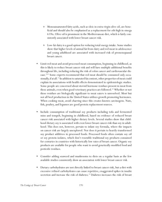170The Ecology of Breast Cancer
»» Monounsaturated fatty acids, such as oleic in extra virgin olive oil, are bene-
ficial and should also be emphasized as a replacement for oils high in omega
6 FAs. Olive oil is prominent in the Mediterranean diet, which is fairly con-
sistently associated with lower breast cancer risk.
»» Low-fat dairy is a good option for reducing total energy intake. Some studies
show that higher levels of animal fat from dairy and red meat in adolescence
and young adulthood are associated with increased risk of premenopausal
breast cancer.
•	 Limit red meat and avoid processed meat consumption, beginning in childhood, as
this is likely to reduce breast cancer risk and will have multiple additional benefits
throughout life, including reducing the risk of colon cancer and cardiovascular dis-
ease.9,10
Some experts recommend that red meat should be consumed only occa-
sionally,ifatall.11
Inadditiontosaturatedfatcontent,otherpropertiesofmeatcould
explain its associations with health effects demonstrated in epidemiologic studies.
Some people are concerned about steroid hormone residues present in meat from
these animals,even when good veterinary practices are followed.12
Whether or not
these residues are biologically significant to meat eaters is unresolved. Most but
not all beef production in the United States utilizes growth promoting hormones.
When cooking meat, avoid charring since this creates known carcinogens. Nuts,
fish, poultry, and legumes are good protein replacement sources.
•	 Include consumption of traditional soy products including tofu and fermented
miso and tempeh, beginning in childhood, based on evidence of reduced breast
cancer risk associated with higher dietary levels. Several studies show that child-
hood dietary soy is associated with even lower breast cancer risk than soy in adult-
hood. This does not, however, pertain to infant soy formula, where the impacts
on cancer risk are largely unexplored. Nor does it pertain to heavily-transformed
soy product additives in processed foods. Processed foods often contain soy oil
or soy protein isolates, which don’t resemble traditional soy products consumed
for centuries in countries with historically low rates of breast cancer. Organic soy
products are available for people who want to avoid genetically-modified food and
pesticide residues.
•	 Consider adding seaweed and mushrooms to diets on a regular basis as the few
available studies consistently show an association with lower breast cancer risk.
•	 Dietary carbohydrates are not directly linked to breast cancer risk, but a diet with
excessive refined carbohydrates can cause repetitive, exaggerated spikes in insulin
secretion and increase the risk of diabetes.13
Diabetes increases the risk of breast
 