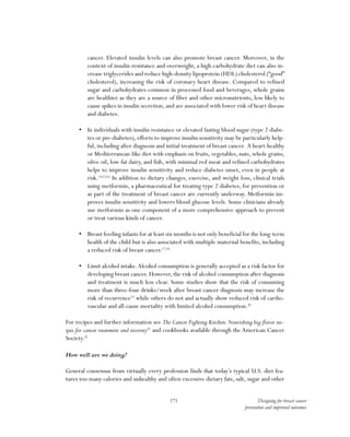 171 Designing for breast cancer
prevention and improved outcomes
cancer. Elevated insulin levels can also promote breast cancer. Moreover, in the
context of insulin resistance and overweight, a high-carbohydrate diet can also in-
crease triglycerides and reduce high-density lipoprotein (HDL) cholesterol (“good”
cholesterol), increasing the risk of coronary heart disease. Compared to refined
sugar and carbohydrates common in processed food and beverages, whole grains
are healthier as they are a source of fiber and other micronutrients, less likely to
cause spikes in insulin secretion, and are associated with lower risk of heart disease
and diabetes.
•	 In individuals with insulin resistance or elevated fasting blood sugar (type 2 diabe-
tes or pre-diabetes), efforts to improve insulin sensitivity may be particularly help-
ful, including after diagnosis and initial treatment of breast cancer. A heart-healthy
or Mediterranean-like diet with emphasis on fruits, vegetables, nuts, whole grains,
olive oil, low-fat dairy, and fish, with minimal red meat and refined carbohydrates
helps to improve insulin sensitivity and reduce diabetes onset, even in people at
risk.14,15,16
In addition to dietary changes, exercise, and weight loss, clinical trials
using metformin, a pharmaceutical for treating type 2 diabetes, for prevention or
as part of the treatment of breast cancer are currently underway. Metformin im-
proves insulin sensitivity and lowers blood glucose levels. Some clinicians already
use metformin as one component of a more comprehensive approach to prevent
or treat various kinds of cancer.
•	 Breast feeding infants for at least six months is not only beneficial for the long-term
health of the child but is also associated with multiple maternal benefits, including
a reduced risk of breast cancer.17,18
•	 Limit alcohol intake.Alcohol consumption is generally accepted as a risk factor for
developing breast cancer. However, the risk of alcohol consumption after diagnosis
and treatment is much less clear. Some studies show that the risk of consuming
more than three-four drinks/week after breast cancer diagnosis may increase the
risk of recurrence19
while others do not and actually show reduced risk of cardio-
vascular and all-cause mortality with limited alcohol consumption.20
For recipes and further information see The Cancer Fighting Kitchen:Nourishing big-flavor rec-
ipes for cancer treatment and recovery21
and cookbooks available through the American Cancer
Society.22
How well are we doing?
General consensus from virtually every profession finds that today’s typical U.S. diet fea-
tures too many calories and unhealthy and often excessive dietary fats, salt, sugar and other
 