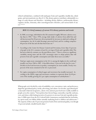 172The Ecology of Breast Cancer
refined carbohydrates, combined with inadequate fruits and vegetables, healthy fats, whole
grains, and micronutrients (see Box 8.2).This dietary pattern contributes substantially to a
range of costly diseases and disorders—including obesity, diabetes, cardiovascular disease,
cognitive decline, dementia, other neurodegenerative disorders, and various kinds of can-
cer.23,24,25,26
What people eat is decided by a mix of availability, cost, convenience, taste, and preferences,
shaped by agricultural policy, media, advertising, and culture. For decades, agricultural poli-
cy has made relatively inexpensive,calorie-rich,nutrient-poor food more readily available to
people across the country.33
Farm policies have favored large commodity crops like soybeans,
corn,and wheat,while lacking incentives for growers to increase fruit and vegetable produc-
tion.A 2008 report from the U.S. FederalTrade Commission concluded that the food indus-
try spent nearly two billion dollars annually marketing food to children and adolescents.34
The majority of these ads (72 percent) promote foods of low nutritional quality,even though
53 percent include a health-benefit claim.35
BOX 8.2:A brief summary of current U.S.dietary patterns and trends
•	 In 2000, on average, individuals in the US consumed roughly 300 more calories every
day than in 1985.27
Since 1970, average daily intake of calories from added fats and
oils has increased by 69 percent, driven primarily by increases in salad and cooking oil
consumption. Soy oil, in salad dressings, processed food, and for cooking comprises
68 percent of the fats and oils thatAmericans eat.28
•	 According to the Center for Disease Control and Prevention, fewer than 25 percent
of people in the U.S. consume at least five servings of fruits and vegetables daily.This
has been relatively constant over the past fifteen years.29
There is, however, significant
variability among states and the CDC encourages states to adopt policies that will
promote fruit and vegetable consumption and make them more accessible.30
•	 Total per capita meat consumption in the U.S. is among the highest in the world and
steadily rose from 1960 to 2007. It has fallen about 12 percent in the last five years.31
Declines in beef and increases in poultry consumption are most notable.Twenty-two
percent of the meat consumed in the U.S. is processed.
•	 Per capita consumption of refined sugars and sweeteners has steadily increased. Ac-
cording to the USDA, sugar and sweeteners continue to represent about 36-40 per-
cent of the steadily growing U.S. per capita consumption of carbohydrates.32
 