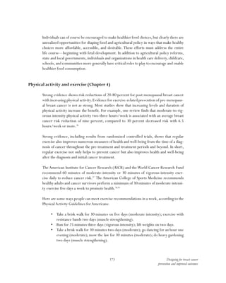 173 Designing for breast cancer
prevention and improved outcomes
Individuals can of course be encouraged to make healthier food choices,but clearly there are
unrealized opportunities for shaping food and agricultural policy in ways that make healthy
choices more affordable, accessible, and desirable. These efforts must address the entire
life course—beginning with fetal development. In addition to agricultural policy reforms,
state and local governments, individuals and organizations in health care delivery, childcare,
schools, and communities more generally have critical roles to play to encourage and enable
healthier food consumption.
Physical activity and exercise (Chapter 4)
Strong evidence shows risk reductions of 20-80 percent for post-menopausal breast cancer
with increasing physical activity. Evidence for exercise-related prevention of pre-menopaus-
al breast cancer is not as strong. Most studies show that increasing levels and duration of
physical activity increase the benefit. For example, one review finds that moderate-to-vig-
orous intensity physical activity two-three hours/week is associated with an average breast
cancer risk reduction of nine percent, compared to 30 percent decreased risk with 6.5
hours/week or more.36
Strong evidence, including results from randomized controlled trials, shows that regular
exercise also improves numerous measures of health and well-being from the time of a diag-
nosis of cancer throughout the pre-treatment and treatment periods and beyond. In short,
regular exercise not only helps to prevent cancer but also improves health and well-being
after the diagnosis and initial cancer treatment.
The American Institute for Cancer Research (AICR) and theWorld Cancer Research Fund
recommend 60 minutes of moderate-intensity or 30 minutes of vigorous-intensity exer-
cise daily to reduce cancer risk.37
The American College of Sports Medicine recommends
healthy adults and cancer survivors perform a minimum of 30 minutes of moderate-intensi-
ty exercise five days a week to promote health.38,39
Here are some ways people can meet exercise recommendations in a week, according to the
PhysicalActivity Guidelines forAmericans:
•	 Take a brisk walk for 30 minutes on five days (moderate intensity); exercise with
resistance bands two days (muscle strengthening).
•	 Run for 25 minutes three days (vigorous intensity); lift weights on two days.
•	 Take a brisk walk for 30 minutes two days (moderate); go dancing for an hour one
evening (moderate); mow the law for 30 minutes (moderate); do heavy gardening
two days (muscle strengthening).
 