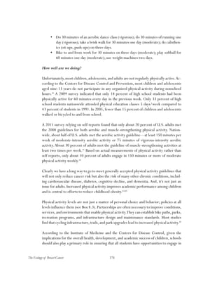 174The Ecology of Breast Cancer
•	 Do 30 minutes of an aerobic dance class (vigorous); do 30 minutes of running one
day (vigorous); take a brisk walk for 30 minutes one day (moderate); do calisthen-
ics (sit-ups, push-ups) on three days.
•	 Bike to and from work for 30 minutes on three days (moderate); play softball for
60 minutes one day (moderate); use weight machines two days.
How well are we doing?
Unfortunately,most children,adolescents,and adults are not regularly physically active.Ac-
cording to the Centers for Disease Control and Prevention, most children and adolescents
aged nine-13 years do not participate in any organized physical activity during nonschool
hours.40
A 2009 survey indicated that only 18 percent of high school students had been
physically active for 60 minutes every day in the previous week. Only 33 percent of high
school students nationwide attended physical education classes 5 days/week compared to
43 percent of students in 1991. In 2005, fewer than 15 percent of children and adolescents
walked or bicycled to and from school.
A 2011 survey relying on self-reports found that only about 20 percent of U.S. adults met
the 2008 guidelines for both aerobic and muscle-strengthening physical activity. Nation-
wide, about half of U.S. adults met the aerobic activity guideline—at least 150 minutes per
week of moderate-intensity aerobic activity or 75 minutes of vigorous-intensity aerobic
activity.About 30 percent of adults met the guideline of muscle-strengthening activities at
least two times per week.41
Based on actual measurements of physical activity rather than
self reports, only about 10 percent of adults engage in 150 minutes or more of moderate
physical activity weekly.42
Clearly we have a long way to go to meet generally accepted physical activity guidelines that
will not only reduce cancer risk but also the risk of many other chronic conditions, includ-
ing cardiovascular disease, diabetes, cognitive decline, and dementia. And, it’s not just an
issue for adults. Increased physical activity improves academic performance among children
and is central to efforts to reduce childhood obesity.43,44
Physical activity levels are not just a matter of personal choice and behavior; policies at all
levels influence them (see Box 8.3).Partnerships are often necessary to improve conditions,
services,and environments that enable physical activity.They can establish bike paths,parks,
recreation programs, and infrastructure design and maintenance standards. Most studies
find that cycling infrastructure,trails,and park upgrades lead to increased physical activity.45
According to the Institute of Medicine and the Centers for Disease Control, given the
implications for the overall health, development, and academic success of children, schools
should also play a primary role in ensuring that all students have opportunities to engage in
 
