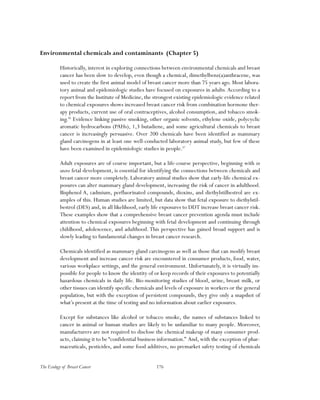 176The Ecology of Breast Cancer
Environmental chemicals and contaminants (Chapter 5)
Historically, interest in exploring connections between environmental chemicals and breast
cancer has been slow to develop, even though a chemical, dimethylbenz(a)anthracene, was
used to create the first animal model of breast cancer more than 75 years ago. Most labora-
tory animal and epidemiologic studies have focused on exposures in adults.According to a
report from the Institute of Medicine, the strongest existing epidemiologic evidence related
to chemical exposures shows increased breast cancer risk from combination hormone ther-
apy products, current use of oral contraceptives, alcohol consumption, and tobacco smok-
ing.56
Evidence linking passive smoking, other organic solvents, ethylene oxide, polycyclic
aromatic hydrocarbons (PAHs), 1,3 butadiene, and some agricultural chemicals to breast
cancer is increasingly persuasive. Over 200 chemicals have been identified as mammary
gland carcinogens in at least one well-conducted laboratory animal study, but few of these
have been examined in epidemiologic studies in people.57
Adult exposures are of course important, but a life-course perspective, beginning with in
utero fetal development, is essential for identifying the connections between chemicals and
breast cancer more completely. Laboratory animal studies show that early-life chemical ex-
posures can alter mammary gland development, increasing the risk of cancer in adulthood.
Bisphenol A, cadmium, perfluorinated compounds, dioxins, and diethylstilbestrol are ex-
amples of this. Human studies are limited, but data show that fetal exposure to diethylstil-
bestrol (DES) and, in all likelihood, early life exposures to DDT increase breast cancer risk.
These examples show that a comprehensive breast cancer prevention agenda must include
attention to chemical exposures beginning with fetal development and continuing through
childhood, adolescence, and adulthood. This perspective has gained broad support and is
slowly leading to fundamental changes in breast cancer research.
Chemicals identified as mammary gland carcinogens as well as those that can modify breast
development and increase cancer risk are encountered in consumer products, food, water,
various workplace settings, and the general environment. Unfortunately, it is virtually im-
possible for people to know the identity of or keep records of their exposures to potentially
hazardous chemicals in daily life. Bio-monitoring studies of blood, urine, breast milk, or
other tissues can identify specific chemicals and levels of exposure in workers or the general
population, but with the exception of persistent compounds, they give only a snapshot of
what’s present at the time of testing and no information about earlier exposures.
Except for substances like alcohol or tobacco smoke, the names of substances linked to
cancer in animal or human studies are likely to be unfamiliar to many people. Moreover,
manufacturers are not required to disclose the chemical makeup of many consumer prod-
ucts, claiming it to be “confidential business information.” And, with the exception of phar-
maceuticals, pesticides, and some food additives, no premarket safety testing of chemicals
 