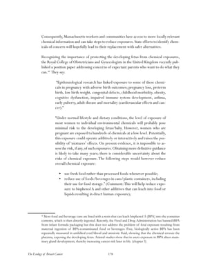 178The Ecology of Breast Cancer
Consequently, Massachusetts workers and communities have access to more locally relevant
chemical information and can take steps to reduce exposures. State efforts to identify chem-
icals of concern will hopefully lead to their replacement with safer alternatives.
Recognizing the importance of protecting the developing fetus from chemical exposures,
the Royal College of Obstetricians and Gynecologists in the United Kingdom recently pub-
lished a position paper addressing concerns of expectant parents who want to do what they
can.66
They say:
“Epidemiological research has linked exposure to some of these chemi-
cals in pregnancy with adverse birth outcomes; pregnancy loss, preterm
birth, low birth weight, congenital defects, childhood morbidity, obesity,
cognitive dysfunction, impaired immune system development, asthma,
early puberty, adult disease and mortality (cardiovascular effects and can-
cer).”
“Under normal lifestyle and dietary conditions, the level of exposure of
most women to individual environmental chemicals will probably pose
minimal risk to the developing fetus/baby. However, women who are
pregnant are exposed to hundreds of chemicals at a low level. Potentially,
this exposure could operate additively or interactively and raises the pos-
sibility of ‘mixtures’ effects. On present evidence, it is impossible to as-
sess the risk,if any,of such exposures.Obtaining more definitive guidance
is likely to take many years; there is considerable uncertainty about the
risks of chemical exposure. The following steps would however reduce
overall chemical exposure:
•	 use fresh food rather than processed foods whenever possible;
•	 reduce use of foods/beverages in cans/plastic containers, including
their use for food storage.*
(Comment:This will help reduce expo-
sure to bisphenol A and other additives that can leach into food or
liquids resulting in direct human exposure);
* Most food and beverage cans are lined with a resin that can leach bisphenol A (BPA) into the container
contents, which is then directly ingested. Recently, the Food and Drug Administration has banned BPA
from infant formula packaging but this does not address the problem of fetal exposure resulting from
maternal ingestion of BPA-contaminated food or beverages. Free, biologically active BPA has been
repeatedly measured in umbilical cord blood and amniotic fluid, showing that the chemical crosses the
placenta, exposing the developing fetus. Animal studies show that in utero exposure to BPA alters mam-
mary gland development, thereby increasing cancer risk later in life. (chapter 5)
 
