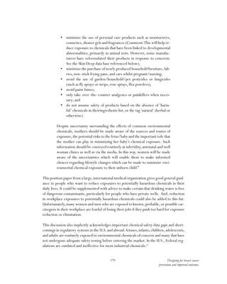 179 Designing for breast cancer
prevention and improved outcomes
•	 minimize the use of personal care products such as moisturizers,
cosmetics, shower gels and fragrances (Comment:This will help re-
duce exposure to chemicals that have been linked to developmental
abnormalities, primarily in animal tests. However, some manufac-
turers have reformulated their products in response to concerns.
See the Skin Deep data base referenced below);
•	 minimize the purchase of newly produced household furniture,fab-
rics, non–stick frying pans, and cars whilst pregnant/nursing;
•	 avoid the use of garden/household/pet pesticides or fungicides
(such as fly sprays or strips, rose sprays, flea powders);
•	 avoid paint fumes;
•	 only take over–the–counter analgesics or painkillers when neces-
sary; and
•	 do not assume safety of products based on the absence of ‘harm-
ful’ chemicals in theiringredients list, or the tag‘natural’ (herbal or
otherwise).
Despite uncertainty surrounding the effects of common environmental
chemicals, mothers should be made aware of the sources and routes of
exposure,the potential risks to the fetus/baby and the important role that
the mother can play in minimizing her baby’s chemical exposure. Such
information should be conveyed routinely at infertility, antenatal and well
woman clinics as well as via the media. In this way, women will be made
aware of the uncertainties which will enable them to make informed
choices regarding lifestyle changes which can be made to minimize envi-
ronmental chemical exposure to their unborn child.”
This position paper from a large,international medical organization gives good general guid-
ance to people who want to reduce exposures to potentially hazardous chemicals in their
daily lives. It could be supplemented with advice to make certain that drinking water is free
of dangerous contaminants, particularly for people who have private wells. And, reduction
in workplace exposures to potentially hazardous chemicals could also be added to this list.
Unfortunately,many women and men who are exposed to known,probable,or possible car-
cinogens in their workplace are fearful of losing their jobs if they push too hard for exposure
reduction or elimination.
This discussion also implicitly acknowledges important chemical safety data gaps and short-
comings in regulatory systems in the U.S. and abroad: fetuses, infants, children, adolescents,
and adults are routinely exposed to environmental chemicals of concern and many that have
not undergone adequate safety testing before entering the market. In the U.S., Federal reg-
ulations are outdated and ineffective for most industrial chemicals.67
 