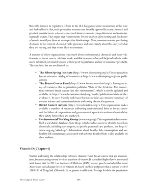 180The Ecology of Breast Cancer
Recently, interest in regulatory reform in the U.S. has gained some momentum at the state
and Federal levels.But,truly protective measures are broadly opposed by many chemical and
product manufacturers who are concerned about economic competitiveness and maintain-
ing trade secrets.They argue that requirements for pre-market safety testing and disclosure
of results would put them at a competitive disadvantage. Now, consumers make purchasing
decisions in the context of considerable ignorance and uncertainty about the safety of what
they are buying, and that seems likely to continue.
A number of other organizations concerned about environmental chemicals and their rela-
tionship to breast cancer risk have made available resources that will help individuals make
more informed personal decisions with respect to purchases and use of consumer products.
They include, but are not limited to:
•	 The Silent Spring Institute (http://www.silentspring.org/):This organization
has an extensive catalog of resources at http://www.silentspring.org/our-publi-
cations.
•	 The Breast Cancer Fund (http://www.breastcancerfund.org/):Among an ar-
ray of resources, this organization publishes “State of the Evidence: The connec-
tion between breast cancer and the environment”, which is newly updated and
available at http://www.breastcancerfund.org/media/publications/state-of-the-
evidence/. Its user-friendly web-based format includes an extensive summary of
current science and recommendations addressing chemical exposures.
•	 Breast Cancer Action (http://www.bcaction.org/): This organization makes
available a number of resources addressing environmental links to breast cancer
and the failure of corporations and governmental agencies to evaluate chemicals for
their safety before they are marketed.
•	 EnvironmentalWorking Group (www.ewg.org):This organization has assem-
bled a searchable database, Skin Deep, which enables users to identify hazardous
chemicals, including carcinogens, in specific personal care products, see http://
www.ewg.org/skindeep/. Information about healthy fish consumption and un-
healthy fish contaminants associated with adverse health effects is also available on
their website.
Vitamin D (Chapter 6)
Studies addressing the relationship between vitamin D and breast cancer risk are inconsis-
tent,but most using serum levels as a marker of vitamin D status find higher levels associated
with lower risk. In 2011 an Institute of Medicine (IOM) expert panel concluded that most
Americans had adequate levels of vitamin D, based on their judgment that a serum level of
25OH-D of 20 ng/mL (50 nmol/L) or greater is sufficient. Average levels in the population
 