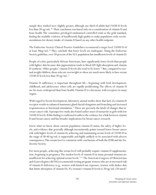 181 Designing for breast cancer
prevention and improved outcomes
sample they studied were slightly greater, although one-third of adults had 25OH-D levels
less than 20 ng/mL.68
Their conclusion was based only on a consideration of vitamin D and
bone health.The committee privileged randomized controlled trials as the gold standard,
finding the available evidence of insufficiently high quality to make population-wide recom-
mendations for dietary intake of vitamin D based on any other health endpoint.
The Endocrine Society Clinical Practice Guidelines recommend a target level 25OH-D of
at least 30ng/mL.69
They conclude that lower levels are inadequate. Using the Endocrine
Society guideline, over 50 percent of the U.S. population has insufficient levels of vitamin D.
People of color, particularly African-Americans, have significantly lower levels than people
with lighter skin because skin pigmentation tends to block UV light absorption and vitamin
D synthesis. Older peoples’ vitamin D levels also tend to be lower.70
But, compared to nor-
mal weight children,those who are overweight or obese are much more likely to have serum
25OH-D levels less than 20 ng/mL.71
Vitamin D sufficiency is important throughout life—beginning with fetal development,
childhood, and adolescence when cells are rapidly proliferating. The effects of vitamin D
are far more widespread than bone health.Vitamin D is a hormone with receptors in many
organs.
With regard to breast development, laboratory animal studies show that lack of a vitamin D
receptor results in enhanced mammary gland ductal elongation and branching and increased
responsiveness to hormonal stimulation.72
These are precisely the kinds of changes that in-
crease cancer risk.A prospective study also found earlier onset of menarche in girls with low
25OH-D levels.If this finding is confirmed it adds to the evidence for a link between vitamin
D and breast cancer and has broader implications for breast cancer research.
Given what we know about current population vitamin D status, the safety of higher lev-
els, and evidence that generally although inconsistently points toward lower breast cancer
risk with higher levels of vitamin D, achieving and maintaining serum levels of 25OH-D in
the range of 30-40 ng/mL is supportable and highly unlikely to be associated with adverse
consequences.This serum level is consistent with conclusions of both the IOM and the En-
docrine Society.
For most people, achieving this serum level will probably require vitamin D supplementa-
tion, beginning in pregnancy.The modest levels of vitamin D in many prenatal vitamins are
insufficient for achieving optimal serum levels.73,74
TheAmerican Congress of Obstetricians
and Gynecologists (ACOG) recommends testing pregnant women who are at increased risk
of vitamin D deficiency (e.g., women with limited sun exposure, women with darker skin
that limits absorption of vitamin D). If a woman’s vitamin D levels is 20 ng/mL (50 nmol/
 