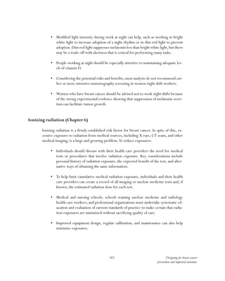 183 Designing for breast cancer
prevention and improved outcomes
•	 Modified light intensity during work at night can help, such as working in bright
white light to increase adoption of a night rhythm or in dim red light to prevent
adoption.Dim red light suppresses melatonin less than bright white light,but there
may be a trade-off with alertness that is critical for performing many tasks.
•	 People working at night should be especially attentive to maintaining adequate lev-
els of vitamin D.
•	 Considering the potential risks and benefits, most analysts do not recommend ear-
lier or more intensive mammography screening in women night shift workers.
•	 Women who have breast cancer should be advised not to work night shifts because
of the strong experimental evidence showing that suppression of melatonin secre-
tion can facilitate tumor growth.
Ionizing radiation (Chapter 6)
Ionizing radiation is a firmly-established risk factor for breast cancer. In spite of this, ex-
cessive exposure to radiation from medical sources, including X-rays, CT scans, and other
medical imaging, is a large and growing problem.To reduce exposures:
•	 Individuals should discuss with their health care providers the need for medical
tests or procedures that involve radiation exposure. Key considerations include
personal history of radiation exposure, the expected benefit of the test, and alter-
native ways of obtaining the same information.
•	 To help limit cumulative medical radiation exposure, individuals and their health
care providers can create a record of all imaging or nuclear medicine tests and, if
known, the estimated radiation dose for each test.
•	 Medical and nursing schools, schools training nuclear medicine and radiology
health care workers, and professional organizations must undertake systematic ed-
ucation and evaluation of current standards of practice to make certain that radia-
tion exposures are minimized without sacrificing quality of care.
•	 Improved equipment design, regular calibration, and maintenance can also help
minimize exposures.
 