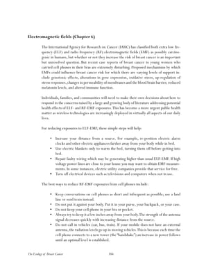 184The Ecology of Breast Cancer
Electromagnetic fields (Chapter 6)
The International Agency for Research on Cancer (IARC) has classified both extra low fre-
quency (ELF) and radio frequency (RF) electromagnetic fields (EMF) as possibly carcino-
genic in humans, but whether or not they increase the risk of breast cancer is an important
but unresolved question. But recent case reports of breast cancer in young women who
carried cell phones in their bras are extremely disturbing. Proposed mechanisms by which
EMFs could influence breast cancer risk for which there are varying levels of support in-
clude genotoxic effects, alterations in gene expression, oxidative stress, up-regulation of
stress responses,changes in permeability of membranes and the blood brain barrier,reduced
melatonin levels, and altered immune function.
Individuals, families, and communities will need to make their own decisions about how to
respond to the concerns raised by a large and growing body of literature addressing potential
health effects of ELF- and RF-EMF exposures.This has become a more urgent public health
matter as wireless technologies are increasingly deployed in virtually all aspects of our daily
lives.
For reducing exposures to ELF-EMF, these simple steps will help:
•	 Increase your distance from a source. For example, re-position electric alarm
clocks and other electric appliances farther away from your body while in bed.
•	 Use electric blankets only to warm the bed, turning them off before getting into
bed.
•	 Repair faulty wiring which may be generating higher than usual ELF-EMF. If high
voltage power lines are close to your house you may want to obtain EMF measure-
ments. In some instances, electric utility companies provide that service for free.
•	 Turn off electrical devices such as televisions and computers when not in use.
The best ways to reduce RF-EMF exposures from cell phones include:
•	 Keep conversations on cell phones as short and infrequent as possible; use a land
line or send texts instead.
•	 Do not put it against your body. Put it in your purse, your backpack, or your case.
•	 Do not keep your cell phone in your bra or pocket.
•	 Always try to keep it a few inches away from your body.The strength of the antenna
signal decreases quickly with increasing distance from the source.
•	 Do not call in vehicles (car, bus, train). If your mobile does not have an external
antenna, the radiation levels go up in moving vehicles.This is because each time the
cell phone connects to a new tower (the “handshake”) an increase in power follows
until an optimal level is established.
 