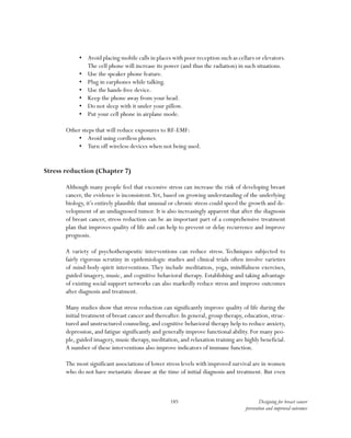 185 Designing for breast cancer
prevention and improved outcomes
•	 Avoid placing mobile calls in places with poor reception such as cellars or elevators.
The cell phone will increase its power (and thus the radiation) in such situations.
•	 Use the speaker phone feature.
•	 Plug in earphones while talking.
•	 Use the hands-free device.
•	 Keep the phone away from your head.
•	 Do not sleep with it under your pillow.
•	 Put your cell phone in airplane mode.
Other steps that will reduce exposures to RF-EMF:
•	 Avoid using cordless phones.
•	 Turn off wireless devices when not being used.
Stress reduction (Chapter 7)
Although many people feel that excessive stress can increase the risk of developing breast
cancer, the evidence is inconsistent.Yet, based on growing understanding of the underlying
biology, it’s entirely plausible that unusual or chronic stress could speed the growth and de-
velopment of an undiagnosed tumor. It is also increasingly apparent that after the diagnosis
of breast cancer, stress reduction can be an important part of a comprehensive treatment
plan that improves quality of life and can help to prevent or delay recurrence and improve
prognosis.
A variety of psychotherapeutic interventions can reduce stress. Techniques subjected to
fairly rigorous scrutiny in epidemiologic studies and clinical trials often involve varieties
of mind-body-spirit interventions. They include meditation, yoga, mindfulness exercises,
guided imagery, music, and cognitive behavioral therapy. Establishing and taking advantage
of existing social support networks can also markedly reduce stress and improve outcomes
after diagnosis and treatment.
Many studies show that stress reduction can significantly improve quality of life during the
initial treatment of breast cancer and thereafter. In general, group therapy, education, struc-
tured and unstructured counseling, and cognitive behavioral therapy help to reduce anxiety,
depression, and fatigue significantly and generally improve functional ability. For many peo-
ple, guided imagery, music therapy, meditation, and relaxation training are highly beneficial.
A number of these interventions also improve indicators of immune function.
The most significant associations of lower stress levels with improved survival are in women
who do not have metastatic disease at the time of initial diagnosis and treatment. But even
 