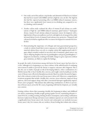 187 Designing for breast cancer
prevention and improved outcomes
•	 One study carried the analysis a step further and administered black tea to rodents
that had been treated with DMBA and fed a high-fat corn oil diet. The high-fat
diet had the expected promoting effect on DMBA-induced mammary tumors,
but there were significantly fewer tumors in tea-drinking rats compared to wa-
ter-drinking control animals.83
•	 Another rodent study evaluated the effect of vitamin D and calcium on combi-
nations of high fat- and DMBA-induced mammary gland tumors.84
Inadequate
dietary vitamin D and calcium enhanced mammary tumor development with a
high-fat diet (20 percent sunflower seed oil,with high levels of omega 6 FAs) while
increased dietary levels of vitamin D and calcium were protective. Vitamin D and
calcium levels had no significant effect on tumor development in animals fed a low
fat diet.
•	 Demonstrating the importance of a lifespan and trans-generational perspective,
a study in rodents found that in utero exposures to a high fat diet (43 percent of
maternal calories from corn oil) or a regular rodent diet supplemented with 0.1
ppm ethinyl-estradiol resulted in increased risk of mammary gland tumors not
only in offspring daughters but also in granddaughters and great-granddaughters.85
Epigenetic mechanisms, resulting in heritable changes in gene expression without
gene mutations, are likely to explain the findings.
In people the study of interactions among risk factors for breast cancer has been slow to
evolve, although we’re beginning to see more evidence of the added benefit of combining
interventions in adults to prevent the disease or improve outcomes after diagnosis.This is
also the case in studies of people at risk of developing diabetes, where combinations of a
Mediterranean-like or heart-healthy diet, exercise, and weight control actually prevent the
onset of disease more effectively than pharmaceuticals.Based on studies discussed inAppen-
dixA, this is almost certain to decrease breast cancer risk as well. Moreover, comprehensive
treatment programs that include a healthy diet, exercise, stress reduction, improved sleep
patterns, and social support along with other conventional therapies significantly improve
breast cancer prognosis.86
But,§human data addressing combinations of efforts at preven-
tion of breast cancer, across the life course, beginning with fetal development, are virtually
non-existent.
Existing evidence shows that consuming a healthy diet beginning in infancy and childhood
(see above),maintaining a healthy weight,getting regular exercise,maintaining adequate vi-
tamin D levels, avoiding smoking, limiting alcohol consumption, and avoiding combination
hormone replacement therapy and unnecessary radiation exposure are each associated with
a significantly lower breast cancer risk. Current oral contraceptive use modestly increases
breast cancer risk. For women who are mothers, breast feeding their infants also reduces
 
