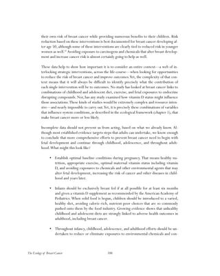 188The Ecology of Breast Cancer
their own risk of breast cancer while providing numerous benefits to their children. Risk
reduction based on these interventions is best documented for breast cancer developing af-
ter age 50, although some of these interventions are clearly tied to reduced risk in younger
women as well.87
Avoiding exposure to carcinogens and chemicals that alter breast develop-
ment and increase cancer risk is almost certainly going to help as well.
These data help to show how important it is to consider an entire context—a web of in-
terlocking strategic interventions, across the life-course—when looking for opportunities
to reduce the risk of breast cancer and improve outcomes.Yet, the complexity of that con-
text means that it will always be difficult to identify precisely what the contribution of
each single intervention will be to outcomes. No study has looked at breast cancer links to
combinations of childhood and adolescent diet, exercise, and fetal exposures to endocrine
disrupting compounds. Nor, has any study examined how vitamin D status might influence
those associations.These kinds of studies would be extremely complex and resource inten-
sive—and nearly impossible to carry out.Yet, it is precisely these combinations of variables
that influence system conditions, as described in the ecological framework (chapter 1), that
make breast cancer more or less likely.
Incomplete data should not prevent us from acting, based on what we already know. Al-
though most established evidence targets steps that adults can undertake, we know enough
to conclude that more comprehensive efforts to prevent breast cancer need to begin with
fetal development and continue through childhood, adolescence, and throughout adult-
hood.What might this look like?
•	 Establish optimal baseline conditions during pregnancy. That means healthy nu-
trition, appropriate exercise, optimal maternal vitamin status including vitamin
D, and avoiding exposures to chemicals and other environmental agents that may
alter fetal development, increasing the risk of cancer and other diseases in child-
hood and years later.
•	 Infants should be exclusively breast fed if at all possible for at least six months
and given a vitamin D supplement as recommended by the American Academy of
Pediatrics.When solid food is begun, children should be introduced to a varied,
healthy diet, avoiding calorie-rich, nutrient-poor choices that are so commonly
pushed onto them by the food industry. Growing evidence shows that unhealthy
childhood and adolescent diets are strongly linked to adverse health outcomes in
adulthood, including breast cancer.
•	 Throughout infancy, childhood, adolescence, and adulthood efforts should be un-
dertaken to reduce or eliminate exposures to environmental chemicals and con-
 