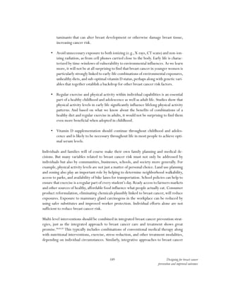 189 Designing for breast cancer
prevention and improved outcomes
taminants that can alter breast development or otherwise damage breast tissue,
increasing cancer risk.
•	 Avoid unnecessary exposure to both ionizing (e.g., X-rays, CT scans) and non-ion-
izing radiation, as from cell phones carried close to the body. Early life is charac-
terized by time-windows of vulnerability to environmental influences. As we learn
more, it will not be at all surprising to find that breast cancer in younger women is
particularly strongly linked to early-life combinations of environmental exposures,
unhealthy diets,and sub-optimal vitamin D status,perhaps along with genetic vari-
ables that together establish a backdrop for other breast cancer risk factors.
•	 Regular exercise and physical activity within individual capabilities is an essential
part of a healthy childhood and adolescence as well as adult life. Studies show that
physical activity levels in early life significantly influence lifelong physical activity
patterns. And based on what we know about the benefits of combinations of a
healthy diet and regular exercise in adults, it would not be surprising to find them
even more beneficial when adopted in childhood.
•	 Vitamin D supplementation should continue throughout childhood and adoles-
cence and is likely to be necessary throughout life in most people to achieve opti-
mal serum levels.
Individuals and families will of course make their own family planning and medical de-
cisions. But many variables related to breast cancer risk must not only be addressed by
individuals but also by communities, businesses, schools, and society more generally. For
example, physical activity levels are not just a matter of personal choice. Land use planning
and zoning also play an important role by helping to determine neighborhood walkability,
access to parks, and availability of bike lanes for transportation. School policies can help to
ensure that exercise is a regular part of every student’s day. Ready access to farmers markets
and other sources of healthy, affordable food influence what people actually eat. Consumer
product reformulation, eliminating chemicals plausibly linked to breast cancer, will reduce
exposures. Exposure to mammary gland carcinogens in the workplace can be reduced by
using safer substitutes and improved worker protection. Individual efforts alone are not
sufficient to reduce breast cancer risk.
Multi-level interventions should be combined in integrated breast cancer prevention strat-
egies, just as the integrated approach to breast cancer care and treatment shows great
promise.88,89,90
This typically includes combinations of conventional medical therapy along
with nutritional interventions, exercise, stress reduction, and other treatment modalities,
depending on individual circumstances. Similarly, integrative approaches to breast cancer
 