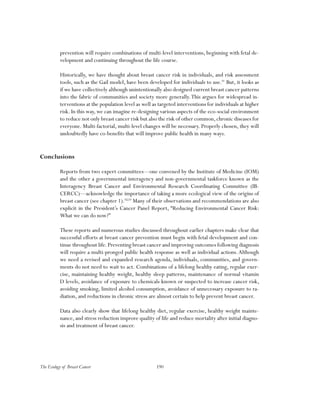 190The Ecology of Breast Cancer
prevention will require combinations of multi-level interventions, beginning with fetal de-
velopment and continuing throughout the life course.
Historically, we have thought about breast cancer risk in individuals, and risk assessment
tools, such as the Gail model, have been developed for individuals to use.91
But, it looks as
if we have collectively although unintentionally also designed current breast cancer patterns
into the fabric of communities and society more generally.This argues for widespread in-
terventions at the population level as well as targeted interventions for individuals at higher
risk. In this way, we can imagine re-designing various aspects of the eco-social environment
to reduce not only breast cancer risk but also the risk of other common,chronic diseases for
everyone. Multi-factorial, multi-level changes will be necessary. Properly chosen, they will
undoubtedly have co-benefits that will improve public health in many ways.
Conclusions
Reports from two expert committees—one convened by the Institute of Medicine (IOM)
and the other a governmental interagency and non-governmental taskforce known as the
Interagency Breast Cancer and Environmental Research Coordinating Committee (IB-
CERCC)—acknowledge the importance of taking a more ecological view of the origins of
breast cancer (see chapter 1).92,93
Many of their observations and recommendations are also
explicit in the President’s Cancer Panel Report, “Reducing Environmental Cancer Risk:
What we can do now?”
These reports and numerous studies discussed throughout earlier chapters make clear that
successful efforts at breast cancer prevention must begin with fetal development and con-
tinue throughout life.Preventing breast cancer and improving outcomes following diagnosis
will require a multi-pronged public health response as well as individual actions.Although
we need a revised and expanded research agenda, individuals, communities, and govern-
ments do not need to wait to act. Combinations of a lifelong healthy eating, regular exer-
cise, maintaining healthy weight, healthy sleep patterns, maintenance of normal vitamin
D levels, avoidance of exposure to chemicals known or suspected to increase cancer risk,
avoiding smoking, limited alcohol consumption, avoidance of unnecessary exposure to ra-
diation, and reductions in chronic stress are almost certain to help prevent breast cancer.
Data also clearly show that lifelong healthy diet, regular exercise, healthy weight mainte-
nance, and stress reduction improve quality of life and reduce mortality after initial diagno-
sis and treatment of breast cancer.
 