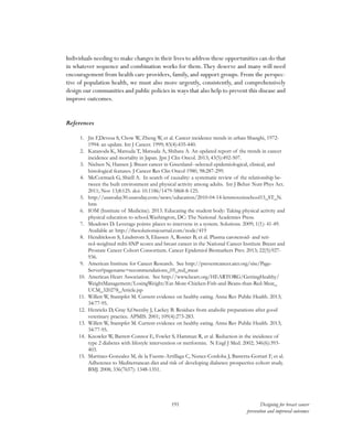 191 Designing for breast cancer
prevention and improved outcomes
Individuals needing to make changes in their lives to address these opportunities can do that
in whatever sequence and combination works for them.They deserve and many will need
encouragement from health care providers, family, and support groups. From the perspec-
tive of population health, we must also more urgently, consistently, and comprehensively
design our communities and public policies in ways that also help to prevent this disease and
improve outcomes.
References
1.	 Jin F,Devesa S, Chow W, Zheng W, et al. Cancer incidence trends in urban Shanghi, 1972-
1994: an update. Int J Cancer. 1999; 83(4):435-440.
2.	 Katanoda K, Matsuda T, Matsuda A, Shibata A. An updated report of the trends in cancer
incidence and mortality in Japan. Jpn J Clin Oncol. 2013; 43(5):492-507.
3.	 Nielsen N, Hansen J. Breast cancer in Greenland--selected epidemiological, clinical, and
histological features. J Cancer Res Clin Oncol 1980, 98:287-299.
4.	 McCormack G, Shiell A. In search of causality: a systematic review of the relationship be-
tween the built environment and physical activity among adults. Int J Behav Nutr Phys Act.
2011; Nov 13;8:125. doi: 10.1186/1479-5868-8-125.
5.	 http://usatoday30.usatoday.com/news/education/2010-04-14-letsmoveinschool15_ST_N.
htm
6.	 IOM (Institute of Medicine). 2013. Educating the student body: Taking physical activity and
physical education to school.Washington, DC: The National Academies Press.
7.	 Meadows D. Leverage points: places to intervene in a system. Solutions. 2009; 1(1): 41-49.
Available at: http://thesolutionsjournal.com/node/419
8.	 Hendrickson S, Lindstrom S, Eliassen A, Rosner B, et al. Plasma carotenoid- and reti-
nol-weighted milti-SNP scores and breast cancer in the National Cancer Institute Breast and
Prostate Cancer Cohort Consortium. Cancer Epidemiol Biomarkers Prev. 2013; 22(5):927-
936.
9.	 American Institute for Cancer Research. See http://preventcancer.aicr.org/site/Page-
Server?pagename=recommendations_05_red_meat
10.	 American Heart Association. See http://www.heart.org/HEARTORG/GettingHealthy/
WeightManagement/LosingWeight/Eat-More-Chicken-Fish-and-Beans-than-Red-Meat_
UCM_320278_Article.jsp
11.	 Willett W, Stampfer M. Current evidence on healthy eating. Annu Rev Public Health. 2013;
34:77-95.
12.	 Henricks D, Gray S,Owenby J, Lackey B. Residues from anabolic preparations after good
veterinary practice. APMIS. 2001; 109(4):273-283.
13.	 Willett W, Stampfer M. Current evidence on healthy eating. Annu Rev Public Health. 2013;
34:77-95.
14.	 Knowler W, Barrett-Connor E, Fowler S, Hamman R, et al. Reduction in the incidence of
type 2 diabetes with lifestyle intervention or metformin. N Engl J Med. 2002; 346(6):393-
403.
15.	 Martinez-Gonzalez M, de la Fuente-Arrillaga C, Nunez-Cordoba J, Basterra-Gortari F, et al.
Adherence to Mediterranean diet and risk of developing diabetes: prospective cohort study.
BMJ. 2008; 336(7657): 1348-1351.
 