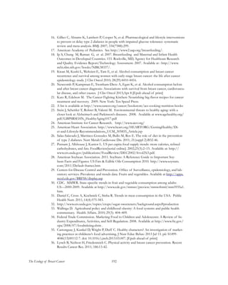 192The Ecology of Breast Cancer
16.	 Gillies C, Abrams K, Lambert P, Cooper N, et al. Pharmacological and lifestyle interventions
to prevent or delay type 2 diabetes in people with impaired glucose tolerance: systematic
review and meta-analysis. BMJ. 2007; 334(7588):299.
17.	 American Academy of Pediatrics. See http://www2.aap.org/breastfeeding/.
18.	 Ip S, Chung M, Raman G, et al. 2007. Breastfeeding and Maternal and Infant Health
Outcomes in Developed Countries. 153. Rockville, MD, Agency for Healthcare Research
and Quality. Evidence Report/Technology Assessment. 2007. Available at : http://www.
ncbi.nlm.nih.gov/books/NBK38337/.
19.	 Kwan M, Kushi L, Weltzien E, Tam E, et al. Alcohol consumption and breast cancer
recurrence and survival among women with early-stage breast cancer: the life after cancer
epidemiology study. J Clin Oncol 2010; 28(29):4410-4416.
20.	 Newcomb P, Kampman E, Trentham-Dietz A, Egan K, et al. Alcohol consumption before
and after breast cancer diagnosis: Associations with survival from breast cancer, cardiovascu-
lar disease, and other causes. J Clin Oncol 2013;Apr 8 [Epub ahead of print]
21.	 Katz R, Edelson M. The Cancer Fighting Kitchen: Nourishing big-flavor recipes for cancer
treatment and recovery. 2009. New York: Ten Speed Press.
22.	 A list is available at http://www.cancer.org/cancer/bookstore/acs-cooking-nutrition-books
23.	 Stein J, Schettler T, Rohrer B, Valenti M. Environmental threats to healthy aging: with a
closer look at Alzheimer’s and Parkinson’s diseases. 2008. Available at www.agehealthy.org/
pdf/GBPSRSEHN_HealthyAging1017.pdf
24.	 American Institute for Cancer Research. http://www.aicr.org/
25.	 American Heart Association. http://www.heart.org/HEARTORG/GettingHealthy/Di-
et-and-Lifestyle-Recommendations_UCM_305855_Article.jsp
26.	 Salas-Salavado J, Martinez-Gonzalez M, Bullo M, Ros E. The role of diet in the prevention
of type 2 diabetes. Nutr Metab Cardiovasc Dis. 2011; 21(suppl 2):B32-46.
27.	 Putnam J, Allshouse J, Kantor L. US per capita food supply trends: more calories, refined
carbohydrates, and fats. FoodReview[serial online]. 2002;25(3):2–15. Available at: http://
www.ers.usda.gov/publications/FoodReview/DEC2002/frvol25i3.pdf.
28.	 American Soybean Association. 2011. SoyStats: A Reference Guide to Important Soy-
bean Facts and Figures: US Fats & Edible Oils Consumption 2010. http://www.soystats.
com/2011/Default-frames.htm
29.	 Centers for Disease Control and Prevention. Office of Surveillance, epidemiology, and lab-
oratory services. Prevalence and trends data. Fruits and vegetables. Available at http://apps.
nccd.cdc.gov/BRFSS/display.asp
30.	 CDC. MMWR. State-specific trends in fruit and vegetable consumption among adults:
US—2000-2009. Available at http://www.cdc.gov/mmwr/preview/mmwrhtml/mm5935a1.
htm.
31.	 Daniel C, Cross A, Koebnick C, Sinha R. Trends in meat consumption in the USA. Public
Health Nutr. 2011; 14(4):575-583.
32.	 http://www.ers.usda.gov/topics/crops/sugar-sweeteners/background.aspx#production
33.	 Wallinga D. Agricultural policy and childhood obesity: A food systems and public health
commentary. Health Affairs. 2010; 29(3): 404–409.
34.	 Federal Trade Commission. Marketing Food to Children and Adolescents: A Review of In-
dustry Expenditures, Activities, and Self-Regulation. 2008. Available at http://www.ftc.gov/
opa/2008/07/foodmkting.shtm .
35.	 Castonguay J, Kunkel D, Wright P, Duff C. Healthy characters? An investigation of market-
ing practices in childrens’s food advertising. J Nutr Educ Behav. 2013 Jul 13. pii: S1499-
4046(13)00112-7. doi: 10.1016/j.jneb.2013.03.007. [Epub ahead of print]
36.	 Lynch B, Neilson H, Friedenreich C. Physical activity and breast cancer prevention. Recent
Results Cancer Res. 2011; 186:13-42.
 