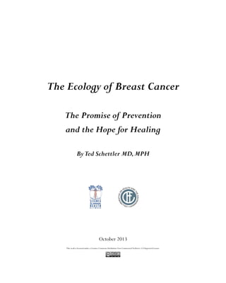 The Ecology of Breast Cancer
The Promise of Prevention
and the Hope for Healing
ByTed Schettler MD,MPH
This work is licensed under a Creative CommonsAttribution Non-Commerical NoDerivs 3.0 Unported License.
October 2013
 