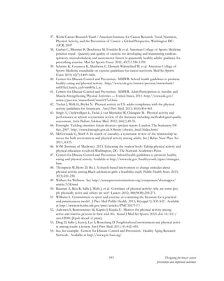 193 Designing for breast cancer
prevention and improved outcomes
37.	 World Cancer Research Fund / American Institute for Cancer Research. Food, Nutrition,
Physical Activity, and the Prevention of Cancer: a Global Perspective. Washington DC:
AICR, 2007
38.	 Garber C, Blissmer B, Deschenes M, Franklin B, et al. American College of Sports Medicine
position stand. Quantity and quality of exercise for developing and maintaining cardiore-
spiratory, musculoskeletal, and neuromotor fitness in apparently healthy adults: guidance for
prescribing exercise. Med Sci Sports Exerc. 2011; 43(7):1334-1359.
39.	 Schmitz K, Courneya K, Matthews C, Demark-Wahnefried W, et al. American College of
Sports Medicine roundtable on exercise guidelines for cancer survivors. Med Sci Sports
Exerc 2010; 42(7):1409-1426.
40.	 Centers for Disease Control and Prevention. MMWR. School health guidelines to promote
healthy eating and physical activity. http://www.cdc.gov/mmwr/preview/mmwrhtml/
rr6005a1.htm?s_cid=rr6005a1_w
41.	 Centers for Disease Control and Prevention. MMWR. Adult Participation in Aerobic and
Muscle-Strengthening Physical Activities — United States, 2011. http://www.cdc.gov/
mmwr/preview/mmwrhtml/mm6217a2.htm
42.	 Tucker J, Welk G, Beyler N. Physical activity in US: adults compliance with the physical
activity guidelines for Americans. Am J Prev Med. 2011; 40(4):454-461.
43.	 Singh A, Uijtdewilligen L, Twisk J, van Mechelen W, Chinapaw M. Physical activity and
performance at school: a systematic review of the literature including methodological quality
assessment. Arch Pediatr Adolesc Med. 2012; 166(1):49-55.
44.	 Foresight Tackling obesities: future choices—project report. London: The Stationery Of-
fice, 2007. http://www.foresight.gov.uk/Obesity/obesity_final/Index.html.
45.	 McCormack G, Shiell A. In search of causality: a systematic review of the relationship be-
tween the built environment and physical activity among adults. Int J Behav Nutr Phys Act
2011; 8:125.
46.	 IOM (Institute of Medicine). 2013. Educating the student body: Taking physical activity and
physical education to school.Washington, DC: The National Academies Press.
47.	 Centers for Disease Control and Prevention. School health guidelines to promote healthy
eating and physical activity. Available at http://www.cdc.gov/healthyyouth/npao/strategies.
htm.
48.	 Thompson W, Berry D, Hu J. A church-based intervention to change attitudes about
physical activity among Black adolescent girls: a feasibility study. Public Health Nurs. 2013;
30(3):221-230.
49.	 Walkers for Wellness. See http://www.preventioninstitute.org/component/sbxmapper/
article/324.html
50.	 Bauman A, Reis R, Sallis J, Wells J, et al. Correlates of physical activity: why are some peo-
ple physically active and others are not? Lancet. 2012; 380(9838):258-271.
51.	 Williams L. Commitment to sport and exercise: re-examining the literature for a practical
and parsimonious model. J Prev Med Public Health. 2013; 46(suppl 1): S35-S42. Available
at http://www.ncbi.nlm.nih.gov/pmc/articles/PMC3567317/ .
52.	 Aaltonen S, Rottensteiner M, Kaprio J, Kujala U. Motives for physical activity among
active and inactive persons in their mid-30s. Scand J Med Sci Sports. 2013; doi: 10.1111/
sms.12040. [Epub ahead of print].
53.	 Ding D, Sallis J, Kerr J, Lee S, Rosenberg D. Neighborhood environment and physical activi-
ty among youth: a review. Am J Prev Med. 2011; 41:442–455.
54.	 See, for example: Centers for Disease Control and Prevention. Healthy Aging Research
Network. Available at http://www.prc-han.org/
 