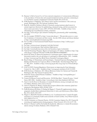 194The Ecology of Breast Cancer
55.	 Bauman A, Ma G, Cuevas F, et al. Cross-national comparisons of socioeconomic differences
in the prevalence of leisure-time and occupational physical activity, and active commuting in
six Asia-Pacific countries. J Epidemiol Community Health 2011; 65:35–43.
56.	 IOM (Institute of Medicine). 2012. Breast cancer and the environment: A life course ap-
proach. Washington, DC: The National Academies Press.
57.	 Rudel R, Attfield K, Schifano J, Brody J. Chemicals causing mammary gland tumors in
animals signal new directions for epidemiology, chemicals testing, and risk assessment for
breast cancer prevention. Cancer. 2007; 109 (S12): 2635-2666. Available at http://www.
silentspring.org/our-publications/articles_summaries.
58.	 See http://www.osha.gov/pls/oshaweb/owadisp.show_document?p_table=standards&p_
id=10099
59.	 See, for example, TOXNET at http://toxnet.nlm.nih.gov/. This provides access to a num-
ber of databases of chemicals and their toxicity. See also CHE toxicant and disease database
at http://www.healthandenvironment.org/tddb .
60.	 See CA Office of Environmental Health Hazard Assessment at http://oehha.ca.gov/
prop65.html
61.	 See http://www.ecy.wa.gov/programs/swfa/pbt/list.html
62.	 See http://www.maine.gov/dep/safechem/highconcern/
63.	 See http://www.health.state.mn.us/divs/eh/hazardous/topics/toxfreekids/
64.	 National Toxicology Program. Report on Carcinogens; 12th
edition. Available at: http://ntp.
niehs.nih.gov/?objectid=03C9AF75-E1BF-FF40-DBA9EC0928DF8B15
65.	 Jacobs M, Tenney H, Massey R, Harriman H. Carcinogens report. Opportunities for cancer
prevention: trends in the use and release of carcinogens in Massachusetts. 2013. Available
at: http://www.turi.org/Our_Work/Toxic_Chemicals/Carcinogens_Report
66.	 Royal College of Obstetricians and Gynecologists. Chemical Exposures During Pregnancy:
Dealing with Potential, but Unproven, Risks to Child Health. Scientific Impact Paper No.
37. May, 2013. Available at: http://www.rcog.org.uk/files/rcog-corp/5.6.13ChemicalExpo-
sures.pdf
67.	 GAO-10-292T. Chemical Regulation: Observations on improving the Toxic Substances
Control Act. Dec 2, 2009. Available at http://www.gao.gov/products/GAO-10-292T .
68.	 IOM (Institute of Medicine). 2011. Dietary Reference Intakes for Calcium and Vitamin D.
Washington, DC: The National Academies Press.
69.	 Endocrine Society Clinical Practice Guidelines. Available at http://www.guideline.gov/
content.aspx?id=34761
70.	 Centers for Disease Control and Prevention. NCHS Data Brief. Vitamin D status: United
States; 2001-2006. Available at http://www.cdc.gov/nchs/data/databriefs/db59.htm .
71.	 Turer C, Lin H, Flores G. Prevalence of vitamin D deficiency among overweight and obese
US children. Pediatrics. 2013; 131(1):e152-161.
72.	 Zinser G, Packman K, Welsh J. Vitamin D(3) receptor ablation alters mammary gland mor-
phogenesis. Development 2002; 129:3067-3076.
73.	 Hollis B, Johnson D, Hulsey T, Ebeling M, Wagner C. Vitamin D supplementation during
pregnancy: double-blind, randomized clinical trial of safety and effectiveness. J Bone Miner
Res. 2011; 26(10): 2341-2357.
74.	 Wagner C, McNeil R, Hamilton S, Winkler J, et al. A randomized trial of vitamin D supple-
mentation in 2 community health center networks in South Carolina. Am J Obstet Gynecol.
2013; 208(2):137.e1-13.
75.	 ACOG Committee on Obstetric Practice. ACOG Committee Opinion No. 495: Vitamin D:
screening and supplementation during pregnancy. Obstet Gynecol. 2011;118 (1):197-198.
76.	 Perrine C, Sharma A, Jeffers M, Serdula M, Scanlon K. Adherence to vitamin D recommen-
dations among US infants. Pediatrics. 2010; 125(4):627-632.
 
