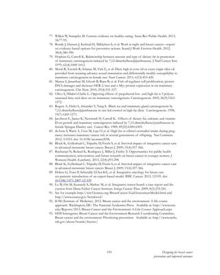 195 Designing for breast cancer
prevention and improved outcomes
77.	 Willett W, Stampfer M. Current evidence on healthy eating. Annu Rev Public Health. 2013;
34:77-95.
78.	 Bonde J, Hansen J, Kolstad H, Mikkelsen S, et al. Work at night and breast cancer—report
on evidence-based options for preventive actions. Scand J Work Environ Health. 2012;
38(4):380-390.
79.	 Hopkins G, Carroll K. Relationship between amount and type of dietary fat in promotion
of mammary carcinogenesis induced by 7,12-dimethylbenz[a]anthracene. J Natl Cancer Inst.
1979; 62(4):1009-1012.
80.	 Moral R, Escrich R, Solanas M, Vela E, et al. Diets high in corn oil or extra-virgin olive oil
provided from weaning advance sexual maturation and differentially modify susceptibility to
mammary carcinogenesis in female rats. Nutr Cancer. 2011; 63(3):410-420.
81.	 Manna S, Janarthan M, Ghosh B, Rana B, et al. Fish oil regulates cell proliferation, protect
DNA damages and decrease HER-2/neu and c-Myc protein expression in rat mammary
carcinogenesis. Clin Nutr. 2010; 29(4):531-537.
82.	 Olivo S, Hilakivi-Clarke L. Opposing effects of prepubertal low- and high-fat n-3 polyun-
saturated fatty acid diets on rat mammary tumorigenesis. Carcinogenesis. 2005; 26(9):1563-
1572.
83.	 Rogers A, Hafer L, Iskander Y, Yang S. Black tea and mammary gland carcinogenesis by
7,12-dimethylbenz[a]anthracene in rats fed control or high fat diets. Carcinogenesis. 1998;
19(7):1269-1273.
84.	 Jacobson E, James K, Newmark H, Carroll K. Effects of dietary fat, calcium, and vitamin
D on growth and mammary tumorigenesis induced by 7,12-dimethylbenz(a)anthracene in
female Sprague-Dawley rats. Cancer Res. 1989; 49(22):6300-6303.
85.	 deAssis S, Warri A, Cruz M, Laja O, et al. High-fat or ethinyl-oestradiol intake during preg-
nancy increases mammary cancer risk in several generations of offspring. Nat Commun.
2012; 3:1053. doi: 10.1038/ncomms2058.
86.	 Block K, Gyllenhaal C, Tripathy D, Freels S, et al. Survival impact of integrative cancer care
in advanced metastatic breast cancer. Breast J. 2009; 15(4):357-366.
87.	 Buchanan N, Roland K, Rodriguez J, Miller J, Fairley T. Opportunities for public health
communication, intervention, and future research on breast cancer in younger women. J
Womens Health (Larchmt). 2013; 22(4):293-298.
88.	 Block K, Gyllenhaal C, Tripathy D, Freels S, et al. Survival impact of integrative cancer care
in advanced metastatic breast cancer. Breast J. 2009; 15(4):357-366.
89.	 Dobos G, Voiss P, Schwidde I,Choi KE, et al. Integrative oncology for breast can-
cer patients: introduction of an expert-based model. BMC Cancer. 2012; 12:539. doi: 
10.1186/1471-2407-12-539
90.	 Lu W, Ott M, Kennedy S, Mathav M, et al. Integrative tumor board: a case report and dis-
cussion from Dana-Farber Cancer Institute. Integr Cancer Ther. 2009; 8(3):235-241.
91.	 See for example http://ww5.komen.org/BreastCancer/GailAssessmentModel.html and
http://www.cancer.gov/bcrisktool/
92.	 IOM (Institute of Medicine). 2012. Breast cancer and the environment: A life course
approach. Washington, DC: The National Academies Press. Available at: http://www.iom.
edu/Reports/2011/Breast-Cancer-and-the-Environment-A-Life-Course-Approach.aspx
93.	 HHS Interagency Breast Cancer and the Environment Research Coordinating Committee.
Breast cancer and the environment: Prioritizing prevention. Available at: http://www.niehs.
nih.gov/about/boards/ibcercc/
 