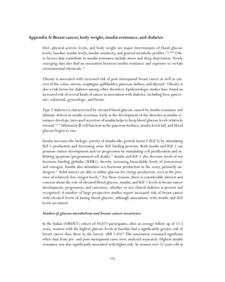 196
Appendix A: Breast cancer, body weight, insulin resistance, and diabetes
Diet, physical activity levels, and body weight are major determinants of blood glucose
levels, baseline insulin levels, insulin sensitivity, and general metabolic profiles.1,2,3,4,5,6
Oth-
er factors that contribute to insulin resistance include stress and sleep deprivation. Newly
emerging data also find an association between insulin resistance and exposure to certain
environmental chemicals.7,8
Obesity is associated with increased risk of post-menopausal breast cancer as well as can-
cers of the colon, uterus, esophagus, gallbladder, pancreas, kidney, and thyroid.9
Obesity is
also a risk factor for diabetes among other disorders. Epidemiologic studies have found an
increased risk of several kinds of cancer in association with diabetes, including liver, pancre-
atic, colorectal, gynecologic, and breast.
Type 2 diabetes is characterized by elevated blood glucose caused by insulin resistance and
ultimate defects in insulin secretion. Early in the development of the disorder as insulin re-
sistance develops, increased secretion of insulin helps to keep blood glucose levels relatively
normal.10, 11
Ultimately β-cell function in the pancreas declines, insulin levels fall, and blood
glucose begins to rise.
Insulin increases the biologic activity of insulin-like growth factor I (IGF-I) by stimulating
IGF-1 production and decreasing some IGF binding proteins. Both insulin and IGF-1 can
promote tumor development and/or progression by stimulating cell proliferation and in-
hibiting apoptosis (programmed cell death).12
Insulin and IGF-1 also decrease levels of sex
hormone binding globulin (SHBG), thereby increasing bioavailable levels of testosterone
and estrogen. Insulin also stimulates sex hormone production in the ovary, primarily an-
drogens.13
Solid tumors are able to utilize glucose for energy production, even in the pres-
ence of relatively low oxygen levels.14
For these reasons, there is considerable interest and
concern about the role of elevated blood glucose, insulin, and IGF-1 levels in breast cancer
development, progression, and outcomes, whether or not clinical diabetes is present and
recognized. A number of large prospective studies report increased risk of breast cancer
with elevated levels of fasting blood glucose, although associations with insulin and IGF
levels are mixed.
Studies of glucose metabolism and breast cancer occurrence
In the Italian (ORDET) cohort of 10,673 participants, after an average follow up of 13.5
years, women with the highest glucose levels at baseline had a significantly greater risk of
breast cancer than those in the lowest. (RR 1.63)15
This association remained significant
when data from pre- and post-menopausal cases were analyzed separately. Highest insulin
resistance was also significantly associated with higher risk. In women over 55 years old at
 