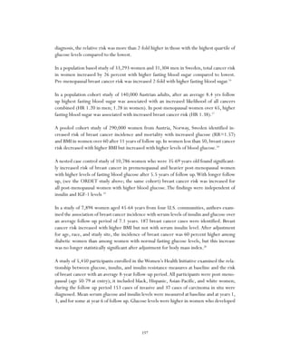 197
diagnosis, the relative risk was more than 2-fold higher in those with the highest quartile of
glucose levels compared to the lowest.
In a population based study of 33,293 women and 31,304 men in Sweden, total cancer risk
in women increased by 26 percent with higher fasting blood sugar compared to lowest.
Pre-menopausal breast cancer risk was increased 2-fold with higher fasting blood sugar.16
In a population cohort study of 140,000 Austrian adults, after an average 8.4 yrs follow
up highest fasting blood sugar was associated with an increased likelihood of all cancers
combined (HR 1.20 in men; 1.28 in women). In post-menopausal women over 65, higher
fasting blood sugar was associated with increased breast cancer risk (HR 1.38).17
A pooled cohort study of 290,000 women from Austria, Norway, Sweden identified in-
creased risk of breast cancer incidence and mortality with increased glucose (RR=1.57)
and BMI in women over 60 after 11 years of follow up.In women less than 50,breast cancer
risk decreased with higher BMI but increased with higher levels of blood glucose.18
A nested case control study of 10,786 women who were 35-69 years old found significant-
ly increased risk of breast cancer in premenopausal and heavier post-menopausal women
with higher levels of fasting blood glucose after 5.5 years of follow up.With longer follow
up, (see the ORDET study above; the same cohort) breast cancer risk was increased for
all post-menopausal women with higher blood glucose.The findings were independent of
insulin and IGF-1 levels 19
In a study of 7,894 women aged 45-64 years from four U.S. communities, authors exam-
ined the association of breast cancer incidence with serum levels of insulin and glucose over
an average follow-up period of 7.1 years. 187 breast cancer cases were identified. Breast
cancer risk increased with higher BMI but not with serum insulin level. After adjustment
for age, race, and study site, the incidence of breast cancer was 60 percent higher among
diabetic women than among women with normal fasting glucose levels, but this increase
was no longer statistically significant after adjustment for body mass index.20
A study of 5,450 participants enrolled in theWomen’s Health Initiative examined the rela-
tionship between glucose, insulin, and insulin resistance measures at baseline and the risk
of breast cancer with an average 8-year follow-up period.All participants were post-meno-
pausal (age 50-79 at entry); it included black, Hispanic, Asian-Pacific, and white women;
during the follow up period 153 cases of invasive and 37 cases of carcinoma in situ were
diagnosed. Mean serum glucose and insulin levels were measured at baseline and at years 1,
3, and for some at year 6 of follow up. Glucose levels were higher in women who developed
 