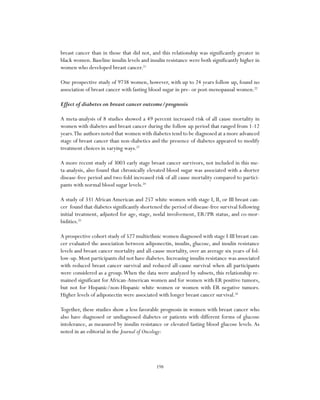 198
breast cancer than in those that did not, and this relationship was significantly greater in
black women. Baseline insulin levels and insulin resistance were both significantly higher in
women who developed breast cancer.21
One prospective study of 9738 women, however, with up to 24 years follow up, found no
association of breast cancer with fasting blood sugar in pre- or post-menopausal women.22
Effect of diabetes on breast cancer outcome/prognosis
A meta-analysis of 8 studies showed a 49 percent increased risk of all cause mortality in
women with diabetes and breast cancer during the follow up period that ranged from 1-12
years.The authors noted that women with diabetes tend to be diagnosed at a more advanced
stage of breast cancer than non-diabetics and the presence of diabetes appeared to modify
treatment choices in varying ways.23
A more recent study of 3003 early stage breast cancer survivors, not included in this me-
ta-analysis, also found that chronically elevated blood sugar was associated with a shorter
disease-free period and two-fold increased risk of all cause mortality compared to partici-
pants with normal blood sugar levels.24
A study of 331 African American and 257 white women with stage I, II, or III breast can-
cer found that diabetes significantly shortened the period of disease-free survival following
initial treatment, adjusted for age, stage, nodal involvement, ER/PR status, and co-mor-
bidities.25
A prospective cohort study of 527 multiethnic women diagnosed with stage I-III breast can-
cer evaluated the association between adiponectin, insulin, glucose, and insulin resistance
levels and breast cancer mortality and all-cause mortality, over an average six years of fol-
low-up. Most participants did not have diabetes. Increasing insulin resistance was associated
with reduced breast cancer survival and reduced all-cause survival when all participants
were considered as a group.When the data were analyzed by subsets, this relationship re-
mained significant for African-American women and for women with ER positive tumors,
but not for Hispanic/non-Hispanic white women or women with ER negative tumors.
Higher levels of adiponectin were associated with longer breast cancer survival.26
Together, these studies show a less favorable prognosis in women with breast cancer who
also have diagnosed or undiagnosed diabetes or patients with different forms of glucose
intolerance, as measured by insulin resistance or elevated fasting blood glucose levels. As
noted in an editorial in the Journal of Oncology:
 