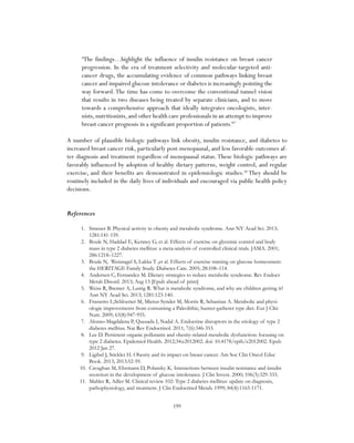 199
“The findings…highlight the influence of insulin resistance on breast cancer
progression. In the era of treatment selectivity and molecular-targeted anti-
cancer drugs, the accumulating evidence of common pathways linking breast
cancer and impaired glucose intolerance or diabetes is increasingly pointing the
way forward.The time has come to overcome the conventional tunnel vision
that results in two diseases being treated by separate clinicians, and to move
towards a comprehensive approach that ideally integrates oncologists, inter-
nists, nutritionists, and other health care professionals in an attempt to improve
breast cancer prognosis in a significant proportion of patients.”27
A number of plausible biologic pathways link obesity, insulin resistance, and diabetes to
increased breast cancer risk, particularly post-menopausal, and less favorable outcomes af-
ter diagnosis and treatment regardless of menopausal status.These biologic pathways are
favorably influenced by adoption of healthy dietary patterns, weight control, and regular
exercise, and their benefits are demonstrated in epidemiologic studies.28
They should be
routinely included in the daily lives of individuals and encouraged via public health policy
decisions.
References
1.	 Strasser B. Physical activity in obesity and metabolic syndrome. Ann NY Acad Sci. 2013;
1281:141-159.
2.	 Boule N, Haddad E, Kenney G, et al. Effects of exercise on glycemic control and body
mass in type 2 diabetes mellitus: a meta-analysis of controlled clinical trials. JAMA. 2001;
286:1218–1227.
3.	 Boule N, Weisnagel S, Lakka T ,et al. Effects of exercise training on glucose homeostasis:
the HERITAGE Family Study. Diabetes Care. 2005; 28:108–114.
4.	 Andersen C, Fernandez M. Dietary strategies to reduce metabolic syndrome. Rev Endocr
Metab Disord. 2013; Aug 13 [Epub ahead of print]
5.	 Weiss R, Bremer A, Lustig R. What is metabolic syndrome, and why are children getting it?
Ann NY Acad Sci. 2013; 1281:123-140.
6.	 Frassetto L,Schloetter M, Mietus-Synder M, Morris R, Sebastian A. Metabolic and physi-
ologic improvements from consuming a Paleolithic, hunter-gatherer type diet. Eur J Clin
Nutr. 2009; 63(8):947-955.
7.	 Alonso-Magdalena P, Quesada I, Nadal A. Endocrine disruptors in the etiology of type 2
diabetes mellitus. Nat Rev Endocrinol. 2011; 7(6):346-353.
8.	 Lee D. Persistent organic pollutants and obesity-related metabolic dysfunction: focusing on
type 2 diabetes. Epidemiol Health. 2012;34:e2012002. doi: 10.4178/epih/e2012002. Epub
2012 Jan 27.
9.	 Ligibel J, Srickler H. Obesity and its impact on breast cancer. Am Soc Clin Oncol Educ
Book. 2013; 2013:52-59.
10.	 Cavaghan M, Ehrmann D, Polansky K. Interactions between insulin resistance and insulin
secretion in the development of glucose intolerance. J Clin Invest. 2000; 106(3):329-333.
11.	 Mahler R, Adler M. Clinical review 102: Type 2 diabetes mellitus: update on diagnosis,
pathophysiology, and treatment. J Clin Endocrinol Metab. 1999; 84(4):1165-1171.
 