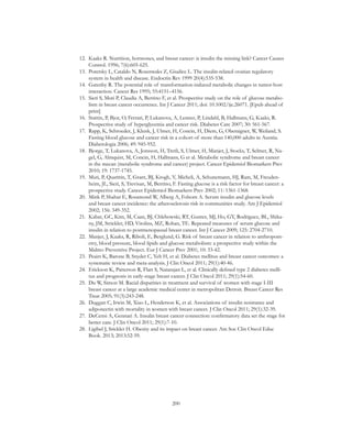 200
12.	 Kaaks R. Nutrition, hormones, and breast cancer: is insulin the missing link? Cancer Causes
Control. 1996; 7(6):605-625.
13.	 Poretsky L, Cataldo N, Rosenwaks Z, Giudice L. The insulin-related ovarian regulatory
system in health and disease. Endocrin Rev 1999 20(4):535-538.
14.	 Gatenby R. The potential role of transformation-induced metabolic changes in tumor-host
interaction. Cancer Res 1995; 55:4151–4156.
15.	 Sieri S, Muti P, Claudia A, Berrino F, et al. Prospective study on the role of glucose metabo-
lism in breast cancer occurrence. Int J Cancer 2011; doi: 10.1002/ijc.26071. [Epub ahead of
print]
16.	 Stattin, P, Bjor, O, Ferrari, P, Lukanova, A, Lenner, P, Lindahl, B, Hallmans, G, Kaaks, R.
Prospective study of hyperglycemia and cancer risk. Diabetes Care 2007; 30: 561-567.
17.	 Rapp, K, Schroeder, J, Klenk, J, Ulmer, H, Concin, H, Diem, G, Oberaigner, W, Weiland, S.
Fasting blood glucose and cancer risk in a cohort of more than 140,000 adults in Austria.
Diabetologia 2006; 49: 945-952.
18.	 Bjorge, T, Lukanova, A, Jonsson, H, Tretli, S, Ulmer, H, Manjer, J, Stocks, T, Selmer, R, Na-
gel, G, Almquist, M, Concin, H, Hallmans, G et al. Metabolic syndrome and breast cancer
in the mecan (metabolic syndrome and cancer) project. Cancer Epidemiol Biomarkers Prev
2010; 19: 1737-1745.
19.	 Muti, P, Quattrin, T, Grant, BJ, Krogh, V, Micheli, A, Schunemann, HJ, Ram, M, Freuden-
heim, JL, Sieri, S, Trevisan, M, Berrino, F. Fasting glucose is a risk factor for breast cancer: a
prospective study. Cancer Epidemiol Biomarkers Prev 2002; 11: 1361-1368.
20.	 Mink P, Shahar E, Rosamond W, Alberg A, Folsom A. Serum insulin and glucose levels
and breast cancer incidence: the atherosclerosis risk in communities study. Am J Epidemiol
2002; 156: 349-352.
21.	 Kabat, GC, Kim, M, Caan, BJ, Chlebowski, RT, Gunter, MJ, Ho, GY, Rodriguez, BL, Shika-
ny, JM, Strickler, HD, Vitolins, MZ, Rohan, TE. Repeated measures of serum glucose and
insulin in relation to postmenopausal breast cancer. Int J Cancer 2009; 125: 2704-2710.
22.	 Manjer, J, Kaaks, R, Riboli, E, Berglund, G. Risk of breast cancer in relation to anthropom-
etry, blood pressure, blood lipids and glucose metabolism: a prospective study within the
Malmo Preventive Project. Eur J Cancer Prev 2001; 10: 33-42.
23.	 Peairs K, Barone B, Snyder C, Yeh H, et al. Diabetes mellitus and breast cancer outcomes: a
systematic review and meta-analysis. J Clin Oncol 2011; 29(1):40-46.
24.	 Erickson K, Patterson R, Flatt S, Natarajan L, et al. Clinically defined type 2 diabetes melli-
tus and prognosis in early-stage breast cancer. J Clin Oncol 2011; 29(1):54-60.
25.	 Du W, Simon M. Racial disparities in treatment and survival of women with stage I-III
breast cancer at a large academic medical center in metropolitan Detroit. Breast Cancer Res
Treat 2005; 91(3):243-248.
26.	 Duggan C, Irwin M, Xiao L, Henderson K, et al. Associations of insulin resistance and
adiponectin with mortality in women with breast cancer. J Clin Oncol 2011; 29(1):32-39.
27.	 DeCensi A, Gennari A. Insulin breast cancer connection: confirmatory data set the stage for
better care. J Clin Oncol 2011; 29(1):7-10.
28.	 Ligibel J, Srickler H. Obesity and its impact on breast cancer. Am Soc Clin Oncol Educ
Book. 2013; 2013:52-59.
 