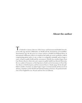 Ted Schettler is Science Director of the Science and Environmental Health Network.
(www.sehn.org) and the Collaborative on Health and the Environment (www.healthan-
denvironment.org). He also serves as a science advisor to Health CareWithout Harm, an
international collaborative effort to to transform the health care sector worldwide, without
compromising patient safety or care, so that it is ecologically sustainable and no longer a
source of harm to public health and the environment. Schettler has a medical degree from
CaseWestern Reserve University and a masters in public health from Harvard University.
He is co-author of Generations at Risk: Reproductive Health and the Environment, In Harm’sWay:
ToxicThreats to Child Development, and EnvironmentalThreats to Healthy Aging. He has also pub-
lished a number of articles on related topics in peer-reviewed journals and has served on
advisory committees of the US EPA and NationalAcademy of Sciences. He practiced medi-
cine in New England for over 30 years and now lives in California.
About the author
 