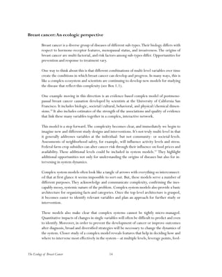 The Ecology of Breast Cancer 14
Breast cancer:An ecologic perspective
Breast cancer is a diverse group of diseases of different sub-types.Their biology differs with
respect to hormone-receptor features, menopausal status, and invasiveness.The origins of
breast cancer are multi-factorial, and risk factors among sub-types differ. Opportunities for
prevention and response to treatment vary.
One way to think about this is that different combinations of multi-level variables over time
create the conditions in which breast cancer can develop and progress. In many ways, this is
like a complex ecosystem and scientists are continuing to develop new models for studying
the disease that reflect this complexity (see Box 1.1).
One example moving in this direction is an evidence-based complex model of postmeno-
pausal breast cancer causation developed by scientists at the University of California San
Francisco. It includes biologic, societal/cultural, behavioral, and physical/chemical dimen-
sions.32
It also includes estimates of the strength of the associations and quality of evidence
that link these many variables together in a complex, interactive network.
This model is a step forward.The complexity becomes clear, and immediately we begin to
imagine new and different study designs and interventions. It’s not truly multi-level in that
it generally addresses variables at the individual- but not community- or societal-levels.
Assessments of neighborhood safety, for example, will influence activity levels and stress.
Federal farm crop subsidies can alter cancer risk through their influence on food prices and
availability. These additional levels could be included in system models.33
They highlight
additional opportunities not only for understanding the origins of diseases but also for in-
tervening in system dynamics.
Complex system models often look like a tangle of arrows with everything so interconnect-
ed that at first glance it seems impossible to sort out. But, these models serve a number of
different purposes.They acknowledge and communicate complexity, confirming the ines-
capably messy, systemic nature of the problem. Complex system models also provide a basic
architecture for organizing facts and categories. Once the top-level architecture is grasped,
it becomes easier to identify relevant variables and plan an approach for further study or
intervention.
These models also make clear that complex systems cannot be tightly micro-managed.
Quantitative impacts of changes in single variables will often be difficult to predict and even
to identify. Moreover, in order to prevent the development of cancer or improve outcomes
after diagnosis, broad and diversified strategies will be necessary to change the dynamics of
the system. Closer study of a complex model reveals features that help in deciding how and
where to intervene most effectively in the system—at multiple levels, leverage points, feed-
 