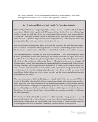 Toward a systems perspective
of breast cancer
15
back loops, and causal cascades. Combinations of multi-level interventions are more likely
to bring about outcomes as close to what we want as possible (See Box 1.2).
Box 1.2:Individual Health—Public Health:The North Karelia Project
Public health practitioners have long recognized the benefits—or risks—associated with small shifts in
determinants of health within populations. In 1985, epidemiologist Geoffrey Rose observed that a large
number of people at a small risk will give rise to more cases of a disease than a small number of people
at a large risk.34
The causes of cases of a disease in individuals, he said, differ from the causes of incidence
of that disease in a population.Why some individuals have hypertension is a different question from why
some populations have much hypertension, while in others it is rare.
Rose was interested in strategies for disease prevention. He recognized that small downward popula-
tion-wide shifts in blood pressure where hypertension was common could have large public health bene-
fits. Community-level interventions differed from what individuals could do to accomplish the same goal.
The North Karelia project in Finland put these ideas to work about 25 years after demographer,Vaino
Kannisto, published his doctoral thesis pointing out that eastern Finland had the highest heart disease
mortality in the world.35
By this time, the Framingham Heart Study, started in 1948, had begun to iden-
tify risk factors that contribute to cardiovascular disease by following its development over a long period
of time in a large group of participants. Based on Framingham findings, population-wide efforts to reduce
smoking, cholesterol, and blood pressure were undertaken in N. Karelia. Efforts involved not only indi-
vidual education and treatment but also work with the media, supermarkets, and agriculture.The results
were dramatic. In 35 years the annual age-adjusted coronary heart disease mortality rate among 35-64
year-old men declined 85 percent. Cancer-related mortality was also reduced, and all-cause mortality
reduced for men and women.
One early commentary on the North Karelia project critically called it “shot-gun prevention.”36
But, it
worked. It showed the value of multi-level interventions in a population rather than focusing on individ-
uals at highest risk. Data from five different surveys showed that an estimated 20 percent of the coronary
heart disease mortality could be prevented by reducing cholesterol levels in the entire population by 10
percent,while a 25 percent cholesterol reduction in only those with the highest levels would reduce mor-
tality by only five percent. Lifestyle changes, they concluded, are not just responsibilities of individuals
but also of communities.
We often debate which public health interventions should be directed at entire populations or focused
more on individuals at risk to address disorders such as cancer, diabetes, cardiovascular disease, obesity,
and dementia, among others. But it’s undeniably clear that prevention of complex diseases cannot be
achieved by individuals alone. Community- and societal-level interventions are also essential.
 