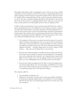 The Ecology of Breast Cancer 16
Historically, epidemiologic studies investigating the causes of breast cancer have typically
controlled for various confounders and other factors known to independently influence risk
while attempting to isolate the impact of a particular variable of interest.They have tended,
for example, to focus on particular aspects of diet, a specific chemical or physical exposure,
or exercise. They have contributed valuable information. Most basically, we have learned
that, for breast cancer, there is no smoking gun like the tobacco-lung cancer connection. It’s
truly a systemic problem. New study designs and interventions are urgently needed.
In 2008, Congress passed the Breast Cancer and Environmental Research Act, which re-
quired, among other provisions, the establishment of an interagency committee comprised
of scientists from Federal agencies, universities, and other non-Federal organizations to ex-
amine the status of breast cancer research in the United States and make recommendations
for improving it.This committee, known as the Interagency Breast Cancer and Environmen-
tal Research Coordinating Committee (IBCERCC), issued its final report in 2013, with a
clear call for prioritizing the prevention of breast cancer.37
They said:
•	 The complexity of breast cancer necessitates increased investment in research to
explore mechanisms underlying breast cancer over a person’s life span.Exploration
of the impact of environmental factors on breast development is needed, as altered
development may influence breast cancer risk. Gene-environment interactions and
epigenetic alterations — heritable changes that do not involve changes in DNA
sequence — that occur over the lifespan deserve more attention.
•	 Research must evaluate the impact of multiple risk factors and periods when the
breast may be most susceptible to exposures, and investigate how certain popula-
tions, such as underrepresented minorities, have disproportionate exposures and
different levels of breast cancer risk. By engaging researchers from many disci-
plines, new ways of thinking about breast cancer prevention can be developed.
•	 Research must include investigations into the effects of chemical and physical fac-
tors that potentially influence the risk of developing, and likelihood of surviving,
breast cancer. Characterizing the myriad of exposures in our environment in di-
verse population groups is part of this important challenge.
The committee called for:
•	 Trans-disciplinary coordination; and
•	 Transparency and inclusion of representatives of the general public and health af-
fected groups in planning, implementation, and translation of research findings,
built from the start into every funded program that focuses on breast cancer and
the environment.
 