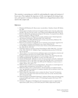 Toward a systems perspective
of breast cancer
17
This committee is promoting new models for understanding the origins and treatment of
breast cancer.They emphasize the importance of a life-course approach, the timing of expo-
sures, and exposure to mixtures of risk factors. Multi-level, ecological frameworks are best
suited to this complex task.
References
1.	 Winchester D, Winchester D. Breast cancer: second edition. Hamilton, Ontario. BC Decker,
Inc. 2006.
2.	 Ekmektzoglou K, Xanthos T, German V, Zografos G. Breast cancer: from the earliest times
through to the end of the 20th
century. Eur J Obstet Gynecol Reprod Biol 2009; 145(1):3-8.
3.	 Berrios G. Melancholia and depression during the 19th century. A conceptual history. British
Journal of Psychiatry. 1988; 153: 298-304.
4.	 Mustacchi P. Ramazzini and Rigoni-Stern on parity and breast cancer. Clinical impression
and statistical corroboration. Arch Intern Med. 1961; 108:639-642.
5.	 Olson, James Stuart (2002). Bathsheba’s breast: women, cancer & history. Baltimore: The
Johns Hopkins University Press. pp. 32–33.
6.	 Beatson G. On treatment of inoperable cases of carcinoma of the mamma: suggestions for
a new method of treatment with illustrative cases. Lancet 1896;2:104–107.
7.	 Love R, Philips J. Oophorectomy for breast cancer: history revisited. JNCI J Natl Cancer
Inst. 2002; 94 (19): 1433-1434.
8.	 Stockwell S. Classics in oncology. George Thomas Beatson, M.D. (1848-1933). CA Cancer
J Clin. 1983; 33(2):105-121. Available at http://onlinelibrary.wiley.com/doi/10.3322/canj-
clin.33.2.105/pdf .
9.	 Allen E, Doisy E. An ovarian hormone: preliminary report on its localization, extraction and
partial purification and action in test animals. JAMA. 1923; 81:819 – 821.
10.	 Huggins C. Endocrine-induced regression of cancers. Science. 1967; 156(3778):1050-1054.
11.	 Hanahan D, Weinberg R. The hallmarks of cancer. Cell. 2000; 100:57-70.
12.	 Hanahan D, Weinberg R. Hallmarks of cancer: the next generation. Cell. 2011; 144:646-674.
13.	 Sonnenschein C, Soto A. The death of the cancer cell. Cancer Res. 2011; 71(13):4334-4337.
14.	 Sonnenschein C, Soto A. The aging of the 2000 and 2011 Hallmarks of Cancer reviews: A
critique. J Biosci. 2013; 38(3): 1–13.
15.	 Maffini M, Soto A, Calabro J, Ucci A, Sonnenschein C. The stroma as a crucial target in rat
mammary gland carcinogenesis.J. Cell Sci.2004; 117: 1495–1502.
16.	 Maffini M, Calabro J, Soto A, Sonnenschein C. Stromal regulation of neoplastic develop-
ment: Age-dependent normalization of neoplastic mammary cells by mammary stroma. Am.
J. Pathol. 2005; 167: 1405–1410.
17.	 Welch H, Black W. Using autopsy series to estimate the disease “reservoir” for ductal car-
cinoma in situ of the breast: how much more breast cancer can we find. Ann Intern Med.
1997; 127(11):1023-1028.
18.	 Nielsen M, Thomsen J, Primdahl S, Dyreborg U, Andersen J. Breast cancer and atypia among
young and middle-aged women: a study of 110 medicolegal autopsies. Br J Cancer. 1987;
56(6):814-819.
19.	 Esserman L, Thompson I. Overdiagnosis and overtreatment in cancer: an opportunity for
improvement. JAMA. 2013; ():-.doi:10.1001/jama.2013.108415. [Epub ahead of print]
 