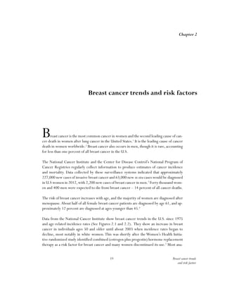 19 Breast cancer trends
and risk factors
Breast cancer is the most common cancer in women and the second leading cause of can-
cer death in women after lung cancer in the United States.1
It is the leading cause of cancer
death in women worldwide.2
Breast cancer also occurs in men, though it is rare, accounting
for less than one percent of all breast cancer in the U.S.
The National Cancer Institute and the Center for Disease Control’s National Program of
Cancer Registries regularly collect information to produce estimates of cancer incidence
and mortality. Data collected by these surveillance systems indicated that approximately
227,000 new cases of invasive breast cancer and 63,000 new in situ cases would be diagnosed
in U.S women in 2012,with 2,200 new cases of breast cancer in men.3
Forty thousand wom-
en and 400 men were expected to die from breast cancer – 14 percent of all cancer deaths.
The risk of breast cancer increases with age, and the majority of women are diagnosed after
menopause.About half of all female breast cancer patients are diagnosed by age 61, and ap-
proximately 12 percent are diagnosed at ages younger than 45.4
Data from the National Cancer Institute show breast cancer trends in the U.S. since 1975
and age-related incidence rates (See Figures 2.1 and 2.2). They show an increase in breast
cancer in individuals ages 50 and older until about 2003 when incidence rates began to
decline, most notably in white women.This was shortly after the Women’s Health Initia-
tive randomized study identified combined (estrogen plus progestin) hormone replacement
therapy as a risk factor for breast cancer and many women discontinued its use.5
Most ana-
Chapter 2
Breast cancer trends and risk factors
 