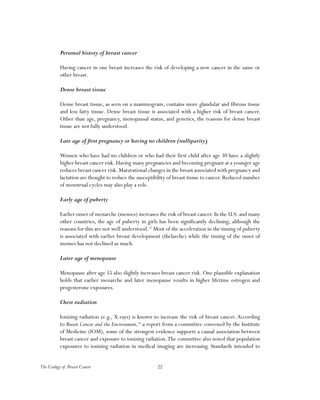 22The Ecology of Breast Cancer
Personal history of breast cancer
Having cancer in one breast increases the risk of developing a new cancer in the same or
other breast.
Dense breast tissue
Dense breast tissue, as seen on a mammogram, contains more glandular and fibrous tissue
and less fatty tissue. Dense breast tissue is associated with a higher risk of breast cancer.
Other than age, pregnancy, menopausal status, and genetics, the reasons for dense breast
tissue are not fully understood.
Late age of first pregnancy or having no children (nulliparity)
Women who have had no children or who had their first child after age 30 have a slightly
higher breast cancer risk. Having many pregnancies and becoming pregnant at a younger age
reduces breast cancer risk.Maturational changes in the breast associated with pregnancy and
lactation are thought to reduce the susceptibility of breast tissue to cancer. Reduced number
of menstrual cycles may also play a role.
Early age of puberty
Earlier onset of menarche (menses) increases the risk of breast cancer. In the U.S. and many
other countries, the age of puberty in girls has been significantly declining, although the
reasons for this are not well understood.15
Most of the acceleration in the timing of puberty
is associated with earlier breast development (thelarche) while the timing of the onset of
menses has not declined as much.
Later age of menopause
Menopause after age 55 also slightly increases breast cancer risk. One plausible explanation
holds that earlier menarche and later menopause results in higher lifetime estrogen and
progesterone exposures.
Chest radiation
Ionizing radiation (e.g., X-rays) is known to increase the risk of breast cancer. According
to Breast Cancer and the Environment,16
a report from a committee convened by the Institute
of Medicine (IOM), some of the strongest evidence supports a causal association between
breast cancer and exposure to ionizing radiation.The committee also noted that population
exposures to ionizing radiation in medical imaging are increasing. Standards intended to
 