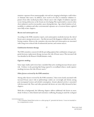 23 Breast cancer trends
and risk factors
minimize exposures from mammography exist and new imaging technologies could reduce
or eliminate that source. In addition, more needs to be done to minimize radiation ex-
posures from other medical procedures. Breast cancer risk is higher if radiation exposure
occurs during adolescence as the breasts are developing.This is particularly a concern when
chest radiation is used to treat another cancer during that time. Age-related windows of vul-
nerability to radiation and other environmental exposures are a recurrent theme explored
more fully in later chapters.
Recent oral contraceptive use
According to the IOM committee report, oral contraceptives modestly increase the risk of
breast cancer among current users—but this increased risk disappears within four years fol-
lowing cessation. However, the committee also notes that oral contraceptives are associated
with a long-term reduced risk of endometrial (uterine) and ovarian cancers.
Combination hormone therapy
The IOM committee concurred with the prevailing opinion that combination estrogen-pro-
gestin hormone replacement therapy increases the risk of breast cancer.This increased risk
was identified in theWomen’s Health Initiative study.
Cigarette smoking
Some major studies and reviews have concluded that active smoking increases breast cancer
risk. Evidence is also growing that being exposed to secondhand tobacco smoke (passive
smoking) increases the risk of breast cancer.17
Other factors reviewed by the IOM committee
Among other factors reviewed by the IOM committee,*
those most clearly associated with
increased breast cancer risk in epidemiologic studies are overweight and obesity among
post-menopausal women and alcohol consumption. Greater physical activity is associated
with decreased risk.These and other potential risk factors are more fully discussed in later
chapters.
With this as background, the following chapters address additional risk factors in more
detail. Evidence is often limited and sometimes conflicting. Keeping in mind the ecological
* The committee limited their review to a select group of potential risk factors. It was not intended to
be a comprehensive review.
 
