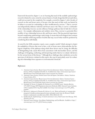 24The Ecology of Breast Cancer
framework discussed in chapter 1, we are learning that much of the available epidemiologic
research is limited to some extent by various features of study design that did not (and often,
could not) account for the complexity. For example, as noted in chapter 3, after decades of
research on diet and breast cancer, it became clear that much of that work was limited by
its failure to account for confounding or effect modification by exercise.18
That is, exercise
can independently influence both diet and breast cancer risk.Thus, it can be a confounder
of the relationship. Exercise can also influence biologic pathways that do link diet to breast
cancer—for example, inflammation and oxidative stress.Thus, exercise is a potential effect
modifier of any relationship between diet and breast cancer.This has practical importance
beyond complicating epidemiologic study design. It means that well-designed interventions
can be mutually reinforcing and have benefits that may exceed what would be predicted by
considering them individually.
As noted by the IOM committee report, more complex models “which attempt to depict
the multiplicity of factors that seem to have a role in breast cancer, help underline the bio-
logical complexity of the pathways along which those factors may be acting, the difficulty
of distinguishing truly causal effects from associations with intermediate factors, and the
challenges of designing, conducting, and interpreting studies that try to evaluate risk factors
for the various forms of this disease.19
Although these challenges share similarities across the
spectrum of risk factors evaluated in this report, they may be particularly acute for evaluat-
ing risk relationships from exposures to environmental chemicals.”
References
1.	 American Cancer Society. Breast Cancer Overview [Internet]. Atlanta: American Cancer
Society; c2012a-13 [updated 2012 Dec 5]. Available from: http://www.cancer.org/Cancer/
BreastCancer/OverviewGuide/breast-cancer-overview-key-statistics.
2.	 American Cancer Society. Global Cancer Facts & Figures. 2nd edition. Atlanta: American
Cancer Society; 2011.
3.	 American Cancer Society. Breast Cancer Overview [Internet]. Atlanta: American Cancer
Society; c2012a-13 [updated 2012 Dec 5]. Available from: http://www.cancer.org/Cancer/
BreastCancer/OverviewGuide/breast-cancer-overview-key-statistics.
4.	 Howlader N, Noone A, Krapcho M, Neyman N, et al. SEER Cancer Statistics Review,
1975-2009 (Vintage 2009 Populations) [internet]. Bethesda (MD): National Cancer Institute;
c2012-3 [updated 2012 Aug 20] Available from: http://seer.cancer.gov/csr/1975_2009_
pops09/.
5.	 Rossouw J, Anderson G, Prentice R, LaCroix A, et al. Risks and benefits of estrogen plus
progestin in healthy postmenopausal women: principal results from the Women’s Health
Initiative randomized controlled trial. JAMA. 2002; 288(3):321-333.
6.	 Kerlikowske K. Epidemiology of ductal carcinoma in situ. J Natl Cancer Inst Monogr. 2010;
2010(41):139-141.
7.	 National Cancer Institute. Surveillance Epidemiology and End Results. Available at: http://
seer.cancer.gov/csr/1975_2010/browse_csr.php.
 