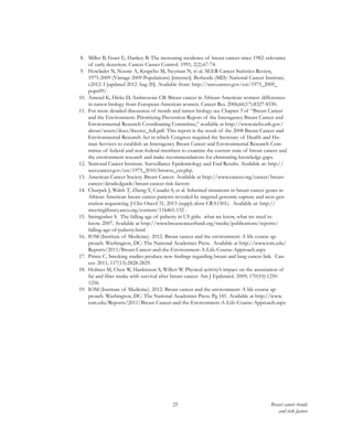 25 Breast cancer trends
and risk factors
8.	 Miller B, Feuer E, Hankey B. The increasing incidence of breast cancer since 1982: relevance
of early detection. Cancer Causes Control. 1991; 2(2):67-74.
9.	 Howlader N, Noone A, Krapcho M, Neyman N, et al. SEER Cancer Statistics Review,
1975-2009 (Vintage 2009 Populations) [internet]. Bethesda (MD): National Cancer Institute;
c2012-3 [updated 2012 Aug 20]. Available from: http://seer.cancer.gov/csr/1975_2009_
pops09/.
10.	 Amend K, Hicks D, Ambrosone CB. Breast cancer in African-American women: differences
in tumor biology from European-American women. Cancer Res. 2006;66(17):8327-8330.
11.	 For more detailed discussion of trends and tumor biology see Chapter 3 of “Breast Cancer
and the Environment: Prioritizing Prevention Report of the Interagency Breast Cancer and
Environmental Research Coordinating Committee,” available at http://www.niehs.nih.gov/
about/assets/docs/ibcercc_full.pdf. This report is the result of the 2008 Breast Cancer and
Environmental Research Act in which Congress required the Secretary of Health and Hu-
man Services to establish an Interagency Breast Cancer and Environmental Research Com-
mittee of federal and non-federal members to examine the current state of breast cancer and
the environment research and make recommendations for eliminating knowledge gaps.
12.	 National Cancer Institute. Surveillance Epidemiology and End Results. Available at: http://
seer.cancer.gov/csr/1975_2010/browse_csr.php.
13.	 American Cancer Society. Breast Cancer. Available at http://www.cancer.org/cancer/breast-
cancer/detailedguide/breast-cancer-risk-factors
14.	 Churpek J, Walsh T, Zheng Y, Casadei S, et al. Inherited mutations in breast cancer genes in
African American breast cancer patients revealed by targeted genomic capture and next-gen-
eration sequencing. J Clin Oncol 31, 2013 (suppl; abstr CRA1501). Available at: http://
meetinglibrary.asco.org/content/116465-132 .
15.	 Steingraber S. The falling age of puberty in US girls: what we know, what we need to
know. 2007. Available at http://www.breastcancerfund.org/media/publications/reports/
falling-age-of-puberty.html
16.	 IOM (Institute of Medicine). 2012. Breast cancer and the environment: A life course ap-
proach. Washington, DC: The National Academies Press. Available at http://www.iom.edu/
Reports/2011/Breast-Cancer-and-the-Environment-A-Life-Course-Approach.aspx
17.	 Printz C. Smoking studies produce new findings regarding breast and lung cancer link. Can-
cer. 2011; 117(13):2828-2829.
18.	 Holmes M, Chen W, Hankinson S, Willett W. Physical activity’s impact on the association of
fat and fiber intake with survival after breast cancer. Am J Epdemiol. 2009; 170(10):1250-
1256.
19.	 IOM (Institute of Medicine). 2012. Breast cancer and the environment: A life course ap-
proach. Washington, DC: The National Academies Press. Pg 181. Available at http://www.
iom.edu/Reports/2011/Breast-Cancer-and-the-Environment-A-Life-Course-Approach.aspx
 