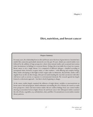 27 Diet, nutrition, and
breast cancer
Chapter 3
Diet, nutrition, and breast cancer
Chapter Summary
For many years,the relationship between diet and breast cancer has been of great interest.Scientists have
studied this connection particularly intensively over the past 30 years. Initial case-control studies were
followed by the addition of large prospective cohort observational studies and occasional intervention
trials. Inconsistency in findings is a recurrent theme. Perhaps this is inevitable for at least two reasons.
Breast cancer is not a single disease. It is comprised of different subtypes—classified according to
menopausal status, hormone receptor status, or other markers—with differing and complex biology.
Many studies attempting to shed light on their origins make no distinction. Beyond that, studies with a
singular focus on diet, by their design, often prevent understanding the ways diet can interact with other
risk factors such as exercise or exposure to environmental chemicals.The research agenda has largely
featured a reductionist approach—but that is slowly beginning to change.
At the outset, studies largely examined the influence of single dietary variables or macronutrients on
breast cancer risk and prognosis. Initial enthusiasm surrounding the role of dietary fat waned as results
from prospective cohort and intervention studies did not confirm findings from case-control studies
showing an association between higher dietary fat and breast cancer risk. Subsequent studies examined
the role of fruits,vegetables,soy,carbohydrates,dairy,and fiber.Occasional more recent studies examine
dietary patterns.
 