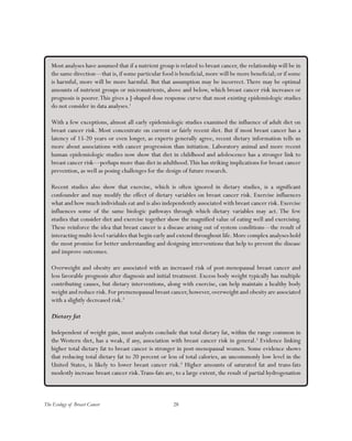 28The Ecology of Breast Cancer
Most analyses have assumed that if a nutrient group is related to breast cancer, the relationship will be in
the same direction—that is,if some particular food is beneficial,more will be more beneficial;or if some
is harmful, more will be more harmful. But that assumption may be incorrect.There may be optimal
amounts of nutrient groups or micronutrients, above and below, which breast cancer risk increases or
prognosis is poorer.This gives a J-shaped dose response curve that most existing epidemiologic studies
do not consider in data analyses.1
With a few exceptions, almost all early epidemiologic studies examined the influence of adult diet on
breast cancer risk. Most concentrate on current or fairly recent diet. But if most breast cancer has a
latency of 15-20 years or even longer, as experts generally agree, recent dietary information tells us
more about associations with cancer progression than initiation. Laboratory animal and more recent
human epidemiologic studies now show that diet in childhood and adolescence has a stronger link to
breast cancer risk—perhaps more than diet in adulthood.This has striking implications for breast cancer
prevention, as well as posing challenges for the design of future research.
Recent studies also show that exercise, which is often ignored in dietary studies, is a significant
confounder and may modify the effect of dietary variables on breast cancer risk. Exercise influences
what and how much individuals eat and is also independently associated with breast cancer risk. Exercise
influences some of the same biologic pathways through which dietary variables may act. The few
studies that consider diet and exercise together show the magnified value of eating well and exercising.
These reinforce the idea that breast cancer is a disease arising out of system conditions—the result of
interacting multi-level variables that begin early and extend throughout life.More complex analyses hold
the most promise for better understanding and designing interventions that help to prevent the disease
and improve outcomes.
Overweight and obesity are associated with an increased risk of post-menopausal breast cancer and
less favorable prognosis after diagnosis and initial treatment. Excess body weight typically has multiple
contributing causes, but dietary interventions, along with exercise, can help maintain a healthy body
weight and reduce risk.For premenopausal breast cancer,however,overweight and obesity are associated
with a slightly decreased risk.2
Dietary fat
Independent of weight gain, most analysts conclude that total dietary fat, within the range common in
the Western diet, has a weak, if any, association with breast cancer risk in general.3
Evidence linking
higher total dietary fat to breast cancer is stronger in post-menopausal women. Some evidence shows
that reducing total dietary fat to 20 percent or less of total calories, an uncommonly low level in the
United States, is likely to lower breast cancer risk.4
Higher amounts of saturated fat and trans-fats
modestly increase breast cancer risk.Trans-fats are, to a large extent, the result of partial hydrogenation
 