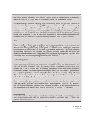 29 Diet, nutrition, and
breast cancer
of vegetable oils used in processed foods although some are present in trace amounts in meat and dairy.
In addition, trans-fats are clearly linked to cardiovascular disease risk and should be avoided.
Diets high in omega 6 fatty acids (FAs) (e.g., from corn, safflower, and soy oils; processed foods) that do
not also contain adequate amounts of omega 3 FAs (e.g., from wild fish, fish oil, flax, walnuts) are likely
to increase breast cancer risk. Laboratory animal studies clearly show this to be true, but epidemiologic
studies are somewhat inconsistent. Ideally, some omega 6s should be replaced with omega 3s and mono-
unsaturated FAs, like oleic acid in olive oil, which is prominent in the Mediterranean diet.*
Excessive
dietary levels of omega 6 FAs may be particularly problematic in individuals who disproportionately
metabolize them into higher levels of pro-inflammatory substances, based on genetic variability.
Meat
Results of studies of dietary meat in adulthood and breast cancer risk have been inconsistent and
largely negative. However, the Nurses’ Health Study (NHS) II found a strong association of higher meat
consumption during adolescence with increased premenopausal breast cancer risk. This is consistent
with additional findings described in this and other chapters suggesting that early-life experiences help
shape susceptibility to breast cancer.They provide strong support for beginning efforts to prevent breast
cancer early in life and continuing through adolescence and adulthood.
Fruits and vegetables
Despite inconsistent evidence in early studies, more recent analyses show that higher dietary levels of
fruits and vegetables significantly reduce the risk of developing breast cancer. Inconsistencies in the
evidence may be due to different ways of estimating consumption. Studies using serum measures of
carotenoids as a marker for fruit and vegetable consumption, rather than food-frequency questionnaires,
find a significant protective association with higher levels. The Women’s Healthy Eating and Living
(WHEL) intervention study and others also showed improved prognosis after breast cancer diagnosis in
individuals with the highest baseline levels of carotenoids.
Dietary pattern studies fairly consistently show modest risk reduction with a diet featuring plant-based
foods.And, aWHEL analysis of postmenopausal women with breast cancer found that a diet with more
than five servings of fruits and vegetables daily, combined with a level of exercise equivalent to brisk
walking 30 minutes daily, six days/week, reduced mortality risk by half over a 10 year period.5
* It should be emphasized that omega 6s and 3s are both essential fatty acids (FAs). But based on a large number of
animal studies and less consistent human data, high omega 6 FA intake in the setting of low omega 3 FA intake is likely
to increase the risk of breast cancer.
 