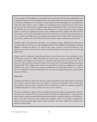 30The Ecology of Breast Cancer
It is increasingly clear that higher soy consumption decreases the risk of breast cancer, although the level
at which risk reduction becomes significant is uncertain,and the kind of soy-derived food is an important
consideration (Although not reviewed here, an expert panel concluded that higher soy consumption also
reduces the risk of uterine cancer.6
). Higher soy consumption more persuasively lowers breast cancer
risk in Asians than inWesterners, perhaps becauseAsians traditionally eat whole soy foods and consume
10-100 times more soy-derived isoflavones than Westerners. In many studies these larger amounts
appear to confer more significant protection. The traditional Asian diet includes tofu and fermented
soy products, such as miso and tempeh made from the whole bean. Soy oil and soy protein isolates are
more common in the United States, particularly in processed foods. Health benefits from this heavily
processed soy should not be inferred from the results of studies of more traditional soy-based food.
Available studies consistently show that higher soy consumption during childhood and adolescence is
associated with lower breast cancer risk than higher dietary levels in adulthood.The findings are striking.
Multiple mechanisms are likely to be involved. Here again, it looks as if early life experience may
influence breast cancer risk years later.This has profound implications for breast cancer research and
public policy.
Despite evidence in laboratory studies that genistein can cause breast cancer cells to proliferate,7
three
well designed, prospective studies with follow up periods of up to six years conclude that higher soy
consumption post-diagnosis and treatment is associated with improved survival and lower risk of
recurrence.The association is strongest inAsians,who may have been consuming traditional soy products
throughout life.These findings cannot, however, be generalized to include soy supplements or purified
isoflavones that may be added to processed, non-traditional soy food products. There is no evidence
that soy consumption at current levels inWesterners or Asians post-diagnosis interferes with tamoxifen
therapy and efficacy.
Other foods
Consistent,but limited,evidence from laboratory animal and epidemiologic studies points to a beneficial
role of dietary seaweed in breast cancer prevention—even more in combination with soy, fish, fruits,
and vegetables. Data also show a protective effect of mushrooms, which are commonly included in
traditional Asian diets in countries where breast cancer is less common.
The role of carbohydrates, glycemic index, and glycemic load in the origins or prognosis after treatment
of breast cancer is unclear.To the extent that refined carbohydrates, independently or along with other
dietary features,promote elevated blood sugar,insulin resistance,metabolic syndrome,or overt diabetes,
breast cancer risk will increase and prognosis after diagnosis will be less favorable. Comprehensive
efforts to normalize blood sugar, improve insulin sensitivity, and reduce insulin levels are likely to be
protective and beneficial.
 
