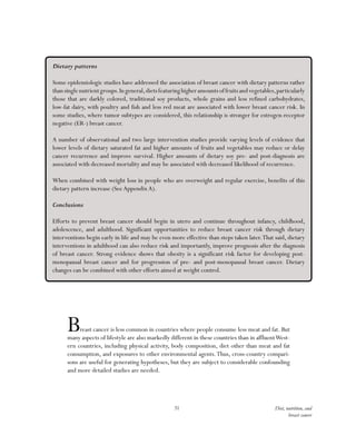 31 Diet, nutrition, and
breast cancer
Breast cancer is less common in countries where people consume less meat and fat. But
many aspects of lifestyle are also markedly different in these countries than in affluentWest-
ern countries, including physical activity, body composition, diet other than meat and fat
consumption, and exposures to other environmental agents.Thus, cross-country compari-
sons are useful for generating hypotheses, but they are subject to considerable confounding
and more detailed studies are needed.
Dietary patterns
Some epidemiologic studies have addressed the association of breast cancer with dietary patterns rather
thansinglenutrientgroups.Ingeneral,dietsfeaturinghigheramountsoffruitsandvegetables,particularly
those that are darkly colored, traditional soy products, whole grains and less refined carbohydrates,
low-fat dairy, with poultry and fish and less red meat are associated with lower breast cancer risk. In
some studies, where tumor subtypes are considered, this relationship is stronger for estrogen-receptor
negative (ER-) breast cancer.
A number of observational and two large intervention studies provide varying levels of evidence that
lower levels of dietary saturated fat and higher amounts of fruits and vegetables may reduce or delay
cancer recurrence and improve survival. Higher amounts of dietary soy pre- and post-diagnosis are
associated with decreased mortality and may be associated with decreased likelihood of recurrence.
When combined with weight loss in people who are overweight and regular exercise, benefits of this
dietary pattern increase (SeeAppendixA).
Conclusions
Efforts to prevent breast cancer should begin in utero and continue throughout infancy, childhood,
adolescence, and adulthood. Significant opportunities to reduce breast cancer risk through dietary
interventions begin early in life and may be even more effective than steps taken later.That said, dietary
interventions in adulthood can also reduce risk and importantly, improve prognosis after the diagnosis
of breast cancer. Strong evidence shows that obesity is a significant risk factor for developing post-
menopausal breast cancer and for progression of pre- and post-menopausal breast cancer. Dietary
changes can be combined with other efforts aimed at weight control.
 